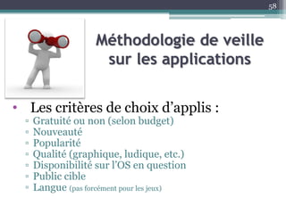 Méthodologie de veille
sur les applications
• Les critères de choix d’applis :
▫ Gratuité ou non (selon budget)
▫ Nouveauté
▫ Popularité
▫ Qualité (graphique, ludique, etc.)
▫ Disponibilité sur l’OS en question
▫ Public cible
▫ Langue (pas forcément pour les jeux)
58
 