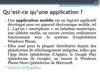 Qu’est-ce qu’une application ?
• Une application mobile est un logiciel applicatif
développé pour un appareil électronique mobile, tel
[…] qu’un « smartphone », un baladeur numérique,
une tablette tactile, ou encore certains ordinateurs
fonctionnant avec le système d'exploitation
Windows Phone.
• Elles sont pour la plupart distribuées depuis des
plateformes de téléchargement intégrées, telles que
l'App Store (plateforme d'Apple), le Google Play
(plateforme de Google), ou encore le Windows
Phone Store (plateforme de Microsoft.
• (Source Wikipedia)
59
 