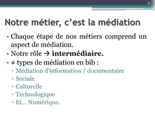 Notre métier, c’est la médiation
• Chaque étape de nos métiers comprend un
aspect de médiation.
• Notre rôle  intermédiaire.
• ≠ types de médiation en bib :
▫ Médiation d’information / documentaire
▫ Sociale
▫ Culturelle
▫ Technologique
▫ Et… Numérique.
6
 
