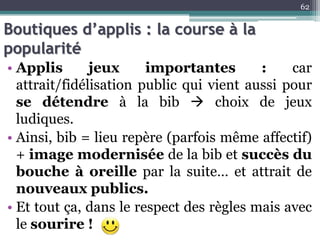 Boutiques d’applis : la course à la
popularité
• Applis jeux importantes : car
attrait/fidélisation public qui vient aussi pour
se détendre à la bib  choix de jeux
ludiques.
• Ainsi, bib = lieu repère (parfois même affectif)
+ image modernisée de la bib et succès du
bouche à oreille par la suite… et attrait de
nouveaux publics.
• Et tout ça, dans le respect des règles mais avec
le sourire !
62
 