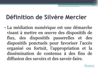 Définition de Silvère Mercier
• La médiation numérique est une démarche
visant à mettre en œuvre des dispositifs de
flux, des dispositifs passerelles et des
dispositifs ponctuels pour favoriser l’accès
organisé ou fortuit, l’appropriation et la
dissémination de contenus à des fins de
diffusion des savoirs et des savoir-faire.
7
Source
 