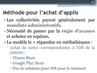 Méthode pour l’achat d’applis
• Les collectivités payent généralement par
mandats administratifs.
• Nécessité de passer par la régie d’avance
et acheter en espèces.
• Le modèle le + répandue en médiathèques :
▫ Achat de cartes correspondantes à l’OS de la
tablette :
 iTunes Store
 Google Play Store
 Pas de solution pour W8 pour le moment
78
 