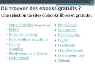 Où trouver des ebooks gratuits ?
▫ Paris Littéraire (Google Maps)
▫ FNAC
▫ Projet Gutenberg
▫ Ebooks libres et gratuits
▫ Gallica
▫ Numilog
▫ Bib électronique du Québec
▫ Didactibook
79
Une sélection de sites d’ebooks libres et gratuits :
 Framabook
 Wikisource
 Bib Malgache
 UQAC
 Feedbooks
 Manybooks.net
 Livres pour tous
 Zebook
 
