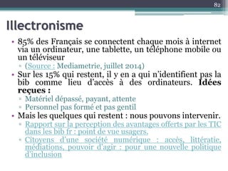 Illectronisme
• 85% des Français se connectent chaque mois à internet
via un ordinateur, une tablette, un téléphone mobile ou
un téléviseur
▫ (Source : Mediametrie, juillet 2014)
• Sur les 15% qui restent, il y en a qui n’identifient pas la
bib comme lieu d’accès à des ordinateurs. Idées
reçues :
▫ Matériel dépassé, payant, attente
▫ Personnel pas formé et pas gentil
• Mais les quelques qui restent : nous pouvons intervenir.
▫ Rapport sur la perception des avantages offerts par les TIC
dans les bib fr : point de vue usagers.
▫ Citoyens d’une société numérique : accès, littératie,
médiations, pouvoir d’agir : pour une nouvelle politique
d’inclusion
82
 
