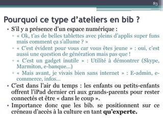 Pourquoi ce type d’ateliers en bib ?
• S’il y a présence d’un espace numérique :
▫ « Ok, t’as de belles tablettes avec pleins d’applis super funs
mais comment ça s’allume ? »
▫ « C’est évident pour vous car vous êtes jeune » : oui, c’est
aussi une question de génération mais pas que !
▫ « C’est un gadget inutile » : Utilité à démontrer (Skype,
Marmiton, e-banque…)
▫ « Mais avant, je vivais bien sans internet » : E-admin, e-
commerce, infos…
• C’est dans l’air du temps : les enfants ou petits-enfants
offrent l’iPad dernier cri aux grands-parents pour rester
connectés et être « dans le coup ».
• Importance donc que les bib. se positionnent sur ce
créneau d’accès à la culture en tant qu’experte.
83
 