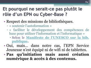 Et pourquoi ne serait-ce pas plutôt le
rôle d’un EPN ou Cyber-Base ?
• Respect des missions de bibliothèques.
▫ « soutenir l’autoformation »
▫ « faciliter le développement des compétences de
base pour utiliser l'information et l'informatique »
 Selon le Manifeste de l’UNESCO sur la bib.
publique.
• Oui, mais… dans notre cas, l’EPN Service
Jeunesse n’est équipé ni de wifi ni de tablettes.
• Pas qu’initiation mais aussi création
numérique & accès à des contenus.
84
 