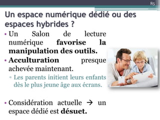 Un espace numérique dédié ou des
espaces hybrides ?
• Un Salon de lecture
numérique favorise la
manipulation des outils.
• Acculturation presque
achevée maintenant.
▫ Les parents initient leurs enfants
dès le plus jeune âge aux écrans.
• Considération actuelle  un
espace dédié est désuet.
85
 