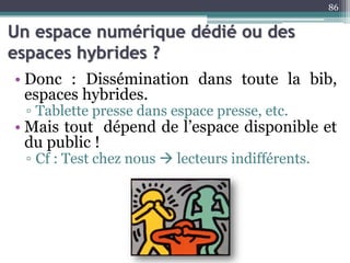 Un espace numérique dédié ou des
espaces hybrides ?
• Donc : Dissémination dans toute la bib,
espaces hybrides.
▫ Tablette presse dans espace presse, etc.
• Mais tout dépend de l’espace disponible et
du public !
▫ Cf : Test chez nous  lecteurs indifférents.
86
 