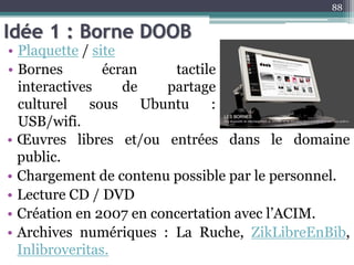 Idée 1 : Borne DOOB
• Plaquette / site
• Bornes écran tactile
interactives de partage
culturel sous Ubuntu :
USB/wifi.
88
• Œuvres libres et/ou entrées dans le domaine
public.
• Chargement de contenu possible par le personnel.
• Lecture CD / DVD
• Création en 2007 en concertation avec l’ACIM.
• Archives numériques : La Ruche, ZikLibreEnBib,
Inlibroveritas.
 