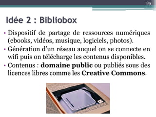 Idée 2 : Bibliobox
• Dispositif de partage de ressources numériques
(ebooks, vidéos, musique, logiciels, photos).
• Génération d’un réseau auquel on se connecte en
wifi puis on télécharge les contenus disponibles.
• Contenus : domaine public ou publiés sous des
licences libres comme les Creative Commons.
89
 