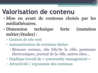 Valorisation de contenu
• Mise en avant de contenus choisis par les
médiathécaires.
• Dimension technique forte (mutation
métier/études) :
▫ Gestion de site web
▫ Automatisation de certaines tâches
 Réseaux sociaux, site bib/de la ville, panneaux
électroniques, journal de la ville, autres sites…
▫ Implique travail de « community management »
▫ Attractivité / ergonomie des contenus
9
 