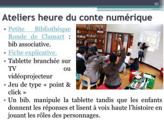 Ateliers heure du conte numérique
• Petite Bibliothèque
Ronde de Clamart :
bib associative.
• Fiche explicative.
• Tablette branchée sur
TV ou
vidéoprojecteur
• Jeu de type « point &
click »
91
• Un bib. manipule la tablette tandis que les enfants
donnent les réponses et lisent à voix haute l’histoire en
jouant les rôles des personnages.
 