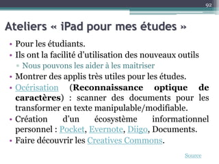 Ateliers « iPad pour mes études »
• Pour les étudiants.
• Ils ont la facilité d’utilisation des nouveaux outils
▫ Nous pouvons les aider à les maitriser
• Montrer des applis très utiles pour les études.
• Océrisation (Reconnaissance optique de
caractères) : scanner des documents pour les
transformer en texte manipulable/modifiable.
• Création d’un écosystème informationnel
personnel : Pocket, Evernote, Diigo, Documents.
• Faire découvrir les Creatives Commons.
92
Source
 