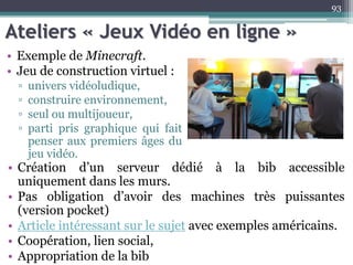 Ateliers « Jeux Vidéo en ligne »
• Exemple de Minecraft.
• Jeu de construction virtuel :
▫ univers vidéoludique,
▫ construire environnement,
▫ seul ou multijoueur,
▫ parti pris graphique qui fait
penser aux premiers âges du
jeu vidéo.
93
• Création d’un serveur dédié à la bib accessible
uniquement dans les murs.
• Pas obligation d’avoir des machines très puissantes
(version pocket)
• Article intéressant sur le sujet avec exemples américains.
• Coopération, lien social,
• Appropriation de la bib
 