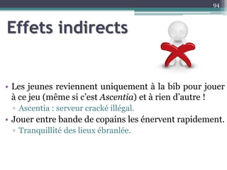 Effets indirects
• Les jeunes reviennent uniquement à la bib pour jouer
à ce jeu (même si c’est Ascentia) et à rien d’autre !
▫ Ascentia : serveur cracké illégal.
• Jouer entre bande de copains les énervent rapidement.
▫ Tranquillité des lieux ébranlée.
94
 