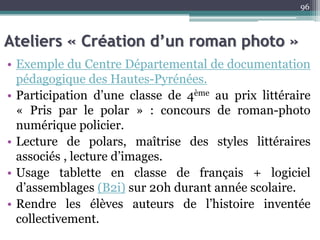 Ateliers « Création d’un roman photo »
• Exemple du Centre Départemental de documentation
pédagogique des Hautes-Pyrénées.
• Participation d’une classe de 4ème au prix littéraire
« Pris par le polar » : concours de roman-photo
numérique policier.
• Lecture de polars, maîtrise des styles littéraires
associés , lecture d’images.
• Usage tablette en classe de français + logiciel
d’assemblages (B2i) sur 20h durant année scolaire.
• Rendre les élèves auteurs de l’histoire inventée
collectivement.
96
 