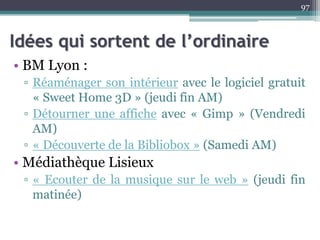 Idées qui sortent de l’ordinaire
• BM Lyon :
▫ Réaménager son intérieur avec le logiciel gratuit
« Sweet Home 3D » (jeudi fin AM)
▫ Détourner une affiche avec « Gimp » (Vendredi
AM)
▫ « Découverte de la Bibliobox » (Samedi AM)
• Médiathèque Lisieux
▫ « Ecouter de la musique sur le web » (jeudi fin
matinée)
97
 