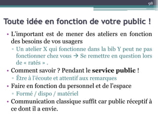 Toute idée en fonction de votre public !
• L’important est de mener des ateliers en fonction
des besoins de vos usagers
▫ Un atelier X qui fonctionne dans la bib Y peut ne pas
fonctionner chez vous  Se remettre en question lors
de « ratés » .
• Comment savoir ? Pendant le service public !
▫ Être à l’écoute et attentif aux remarques
• Faire en fonction du personnel et de l’espace
▫ Formé / dispo / matériel
• Communication classique suffit car public réceptif à
ce dont il a envie.
98
 