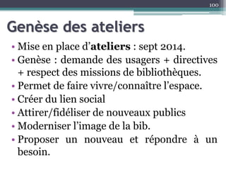 Genèse des ateliers
• Mise en place d’ateliers : sept 2014.
• Genèse : demande des usagers + directives
+ respect des missions de bibliothèques.
• Permet de faire vivre/connaître l’espace.
• Créer du lien social
• Attirer/fidéliser de nouveaux publics
• Moderniser l’image de la bib.
• Proposer un nouveau et répondre à un
besoin.
100
 