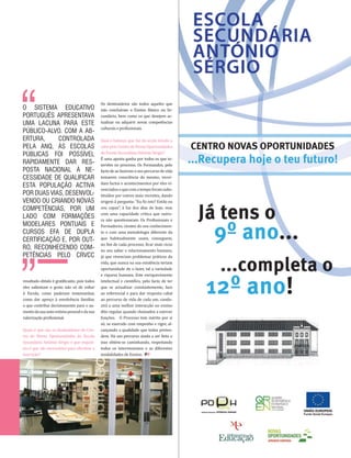 resultado obtido é gratificante, pois todos
eles salientam o gosto não só de voltar
à Escola, como puderam testemunhar,
como dar apreço à envolvência familiar,
o que contribui decisivamente para o au-
mentodasuaauto-estimapessoaledasua
valorização profissional.
Quais é que são os destinatários do Cen-
tro de Novas Oportunidades da Escola
Secundária António Sérgio e que requisi-
tos é que são necessários para efectivar a
inscrição?
O SISTEMA EDUCATIVO
PORTUGUÊS APRESENTAVA
UMA LACUNA PARA ESTE
PÚBLICO-ALVO. COM A AB-
ERTURA, CONTROLADA
PELA ANQ, ÀS ESCOLAS
PÚBLICAS FOI POSSÍVEL
RAPIDAMENTE DAR RES-
POSTA NACIONAL À NE-
CESSIDADE DE QUALIFICAR
ESTA POPULAÇÃO ACTIVA
POR DUAS VIAS, DESENVOL-
VENDO OU CRIANDO NOVAS
COMPETÊNCIAS, POR UM
LADO COM FORMAÇÕES
MODELARES PONTUAIS E
CURSOS EFA DE DUPLA
CERTIFICAÇÃO E, POR OUT-
RO, RECONHECENDO COM-
PETÊNCIAS PELO CRVCC
Os destinatários são todos aqueles que
não concluíram o Ensino Básico ou Se-
cundário, bem como os que desejem ac-
tualizar ou adquirir novas competências
culturais e profissionais.
Qual o balanço que faz da acção levada a
cabopeloCentrodeNovasOportunidades
da Escola Secundária António Sérgio?
É uma aposta ganha por todos os que in-
tervêm no processo. Os Formandos, pelo
factodeaofazeremoseupercursodevida
tomarem consciência do mesmo, recor-
dam factos e acontecimentos por eles vi-
venciadosequecomotempoforamsubs-
tituídos por outros mais recentes, dando
origem à pergunta: “Eu fiz isto? Então eu
sou capaz”, à luz dos dias de hoje, mas
com uma capacidade crítica que outro-
ra não questionaram. Os Profissionais e
Formadores, cientes do seu conhecimen-
to e com uma metodologia diferente da
que habitualmente usam, conseguem,
no fim de cada processo, ficar mais ricos
no seu saber e relacionamento humano,
já que vivenciam problemas práticos da
vida, que nunca na sua existência teriam
oportunidade de o fazer, tal a variedade
e riqueza humana. Este enriquecimento
intelectual e científico, pelo facto de ter
que se actualizar constantemente, face
ao referencial e para dar resposta cabal
ao percurso de vida de cada um, condu-
zirá a uma melhor interacção no ensino
dito regular, quando chamados a exercer
funções. O Processo tem mérito por si
só, se exercido com empenho e rigor, al-
cançando a qualidade que todos preten-
dem. Há um percurso ainda a ser feito e
isso obtém-se caminhando, respeitando
todos os intervenientes e as diferentes
modalidades de Ensino.
 