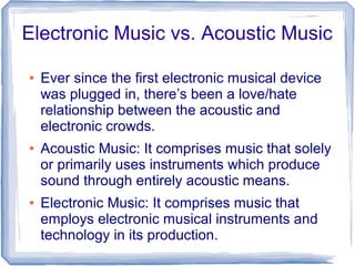 Electronic Music vs. Acoustic Music
● Ever since the first electronic musical device
was plugged in, there’s been a love/hate
relationship between the acoustic and
electronic crowds.
● Acoustic Music: It comprises music that solely
or primarily uses instruments which produce
sound through entirely acoustic means.
● Electronic Music: It comprises music that
employs electronic musical instruments and
technology in its production.
 