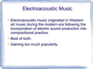 Electroacoustic Music
● Electroacoustic music originated in Western
art music during the modern era following the
incorporation of electric sound production into
compositional practice.
● Best of both.
● Gaining too much popularity.
 