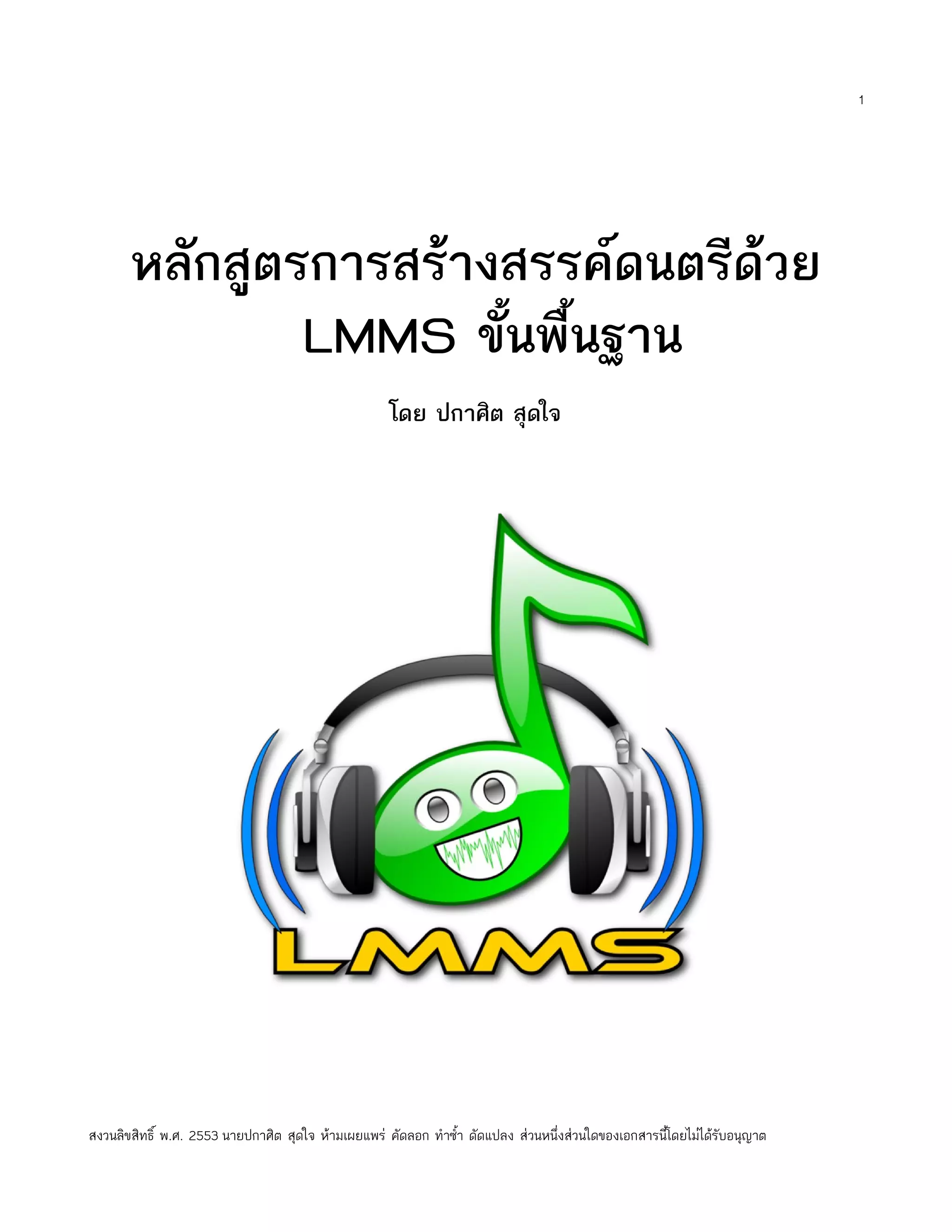 1




       หลักสูตรการสร้างสรรค์ดนตรีด้วย
               LMMS ขั้นพื้นฐาน
                                                     โดย ปกาศิต สุดใจ




สงวนลิขสิทธิ์ พ.ศ. 2553 นายปกาศิต สุดใจ ห้ามเผยแพร่ คัดลอก ทำาซำ้า ดัดแปลง ส่วนหนึ่งส่วนใดของเอกสารนี้โดยไม่ได้รับอนุญาต
 