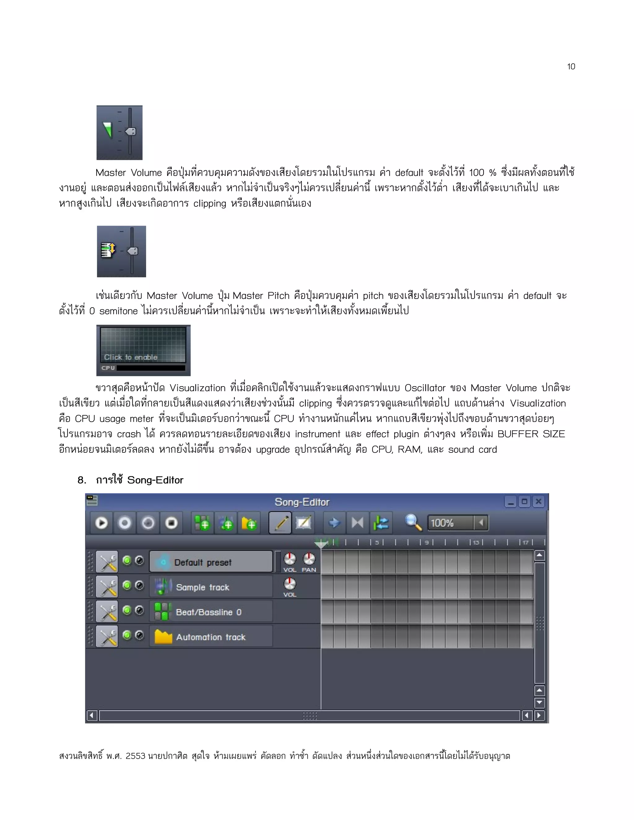 10




         Master Volume คือปุ่มที่ควบคุมความดังของเสียงโดยรวมในโปรแกรม ค่า default จะตั้งไว้ที่ 100 % ซึ่งมีผลทั้งตอนที่ใช้
งานอยู่ และตอนส่งออกเป็นไฟล์เสียงแล้ว หากไม่จำาเป็นจริงๆไม่ควรเปลี่ยนค่านี้ เพราะหากตั้งไว้ตำ่า เสียงทีได้จะเบาเกินไป และ
                                                                                                       ่
หากสูงเกินไป เสียงจะเกิดอาการ clipping หรือเสียงแตกนั่นเอง




            เช่นเดียวกับ Master Volume ปุม Master Pitch คือปุ่มควบคุมค่า pitch ของเสียงโดยรวมในโปรแกรม ค่า default จะ
                                         ่
ตั้งไว้ที่ 0 semitone ไม่ควรเปลียนค่านีหากไม่จำาเป็น เพราะจะทำาให้เสียงทั้งหมดเพี้ยนไป
                                ่      ้




          ขวาสุดคือหน้าปัด Visualization ที่เมื่อคลิกเปิดใช้งานแล้วจะแสดงกราฟแบบ Oscillator ของ Master Volume ปกติจะ
เป็นสีเขียว แต่เมื่อใดที่กลายเป็นสีแดงแสดงว่าเสียงช่วงนั้นมี clipping ซึ่งควรตรวจดูและแก้ไขต่อไป แถบด้านล่าง Visualization
คือ CPU usage meter ที่จะเป็นมิเตอร์บอกว่าขณะนี้ CPU ทำางานหนักแค่ไหน หากแถบสีเขียวพุ่งไปถึงขอบด้านขวาสุดบ่อยๆ
โปรแกรมอาจ crash ได้ ควรลดทอนรายละเอียดของเสียง instrument และ effect plugin ต่างๆลง หรือเพิ่ม BUFFER SIZE
อีกหน่อยจนมิเตอร์ลดลง หากยังไม่ดีขึ้น อาจต้อง upgrade อุปกรณ์สำาคัญ คือ CPU, RAM, และ sound card

    8. การใช้ Song-Editor




สงวนลิขสิทธิ์ พ.ศ. 2553 นายปกาศิต สุดใจ ห้ามเผยแพร่ คัดลอก ทำาซำ้า ดัดแปลง ส่วนหนึ่งส่วนใดของเอกสารนี้โดยไม่ได้รับอนุญาต
 