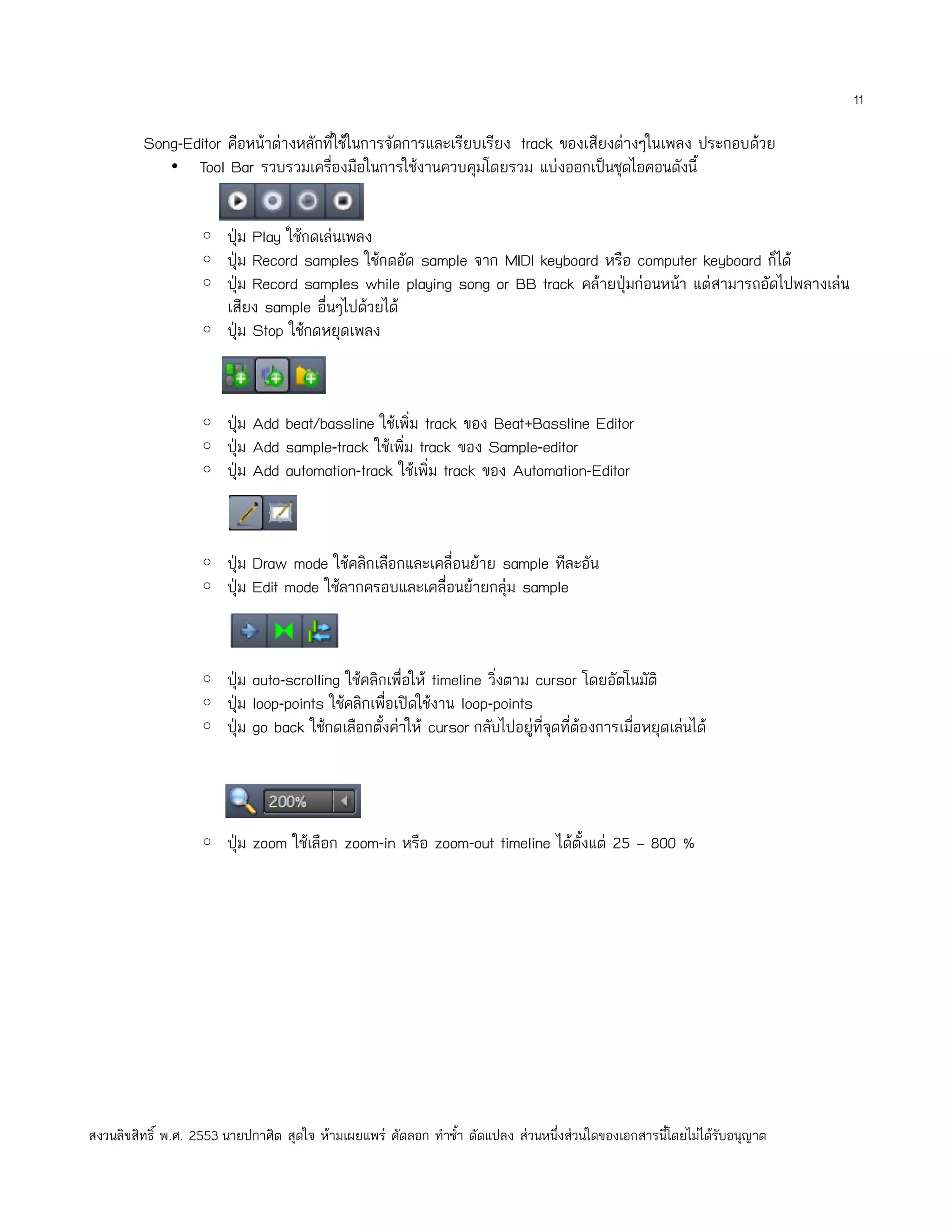 11

         Song-Editor คือหน้าต่างหลักที่ใช้ในการจัดการและเรียบเรียง track ของเสียงต่างๆในเพลง ประกอบด้วย
            • Tool Bar รวบรวมเครื่องมือในการใช้งานควบคุมโดยรวม แบ่งออกเป็นชุดไอคอนดังนี้


                   ◦ ปุ่ม Play ใช้กดเล่นเพลง
                   ◦ ปุ่ม Record samples ใช้กดอัด sample จาก MIDI keyboard หรือ computer keyboard ก็ได้
                   ◦ ปุ่ม Record samples while playing song or BB track คล้ายปุ่มก่อนหน้า แต่สามารถอัดไปพลางเล่น
                        เสียง sample อื่นๆไปด้วยได้
                   ◦ ปุ่ม Stop ใช้กดหยุดเพลง



                   ◦ ปุ่ม Add beat/bassline ใช้เพิ่ม track ของ Beat+Bassline Editor
                   ◦ ปุ่ม Add sample-track ใช้เพิ่ม track ของ Sample-editor
                   ◦ ปุ่ม Add automation-track ใช้เพิ่ม track ของ Automation-Editor



                   ◦ ปุ่ม Draw mode ใช้คลิกเลือกและเคลื่อนย้าย sample ทีละอัน
                   ◦ ปุ่ม Edit mode ใช้ลากครอบและเคลื่อนย้ายกลุ่ม sample



                   ◦ ปุ่ม auto-scrolling ใช้คลิกเพื่อให้ timeline วิงตาม cursor โดยอัตโนมัติ
                                                                    ่
                   ◦ ปุ่ม loop-points ใช้คลิกเพื่อเปิดใช้งาน loop-points
                   ◦ ปุ่ม go back ใช้กดเลือกตั้งค่าให้ cursor กลับไปอยู่ที่จุดที่ต้องการเมื่อหยุดเล่นได้




                   ◦ ปุ่ม zoom ใช้เลือก zoom-in หรือ zoom-out timeline ได้ตั้งแต่ 25 – 800 %




สงวนลิขสิทธิ์ พ.ศ. 2553 นายปกาศิต สุดใจ ห้ามเผยแพร่ คัดลอก ทำาซำ้า ดัดแปลง ส่วนหนึ่งส่วนใดของเอกสารนี้โดยไม่ได้รับอนุญาต
 