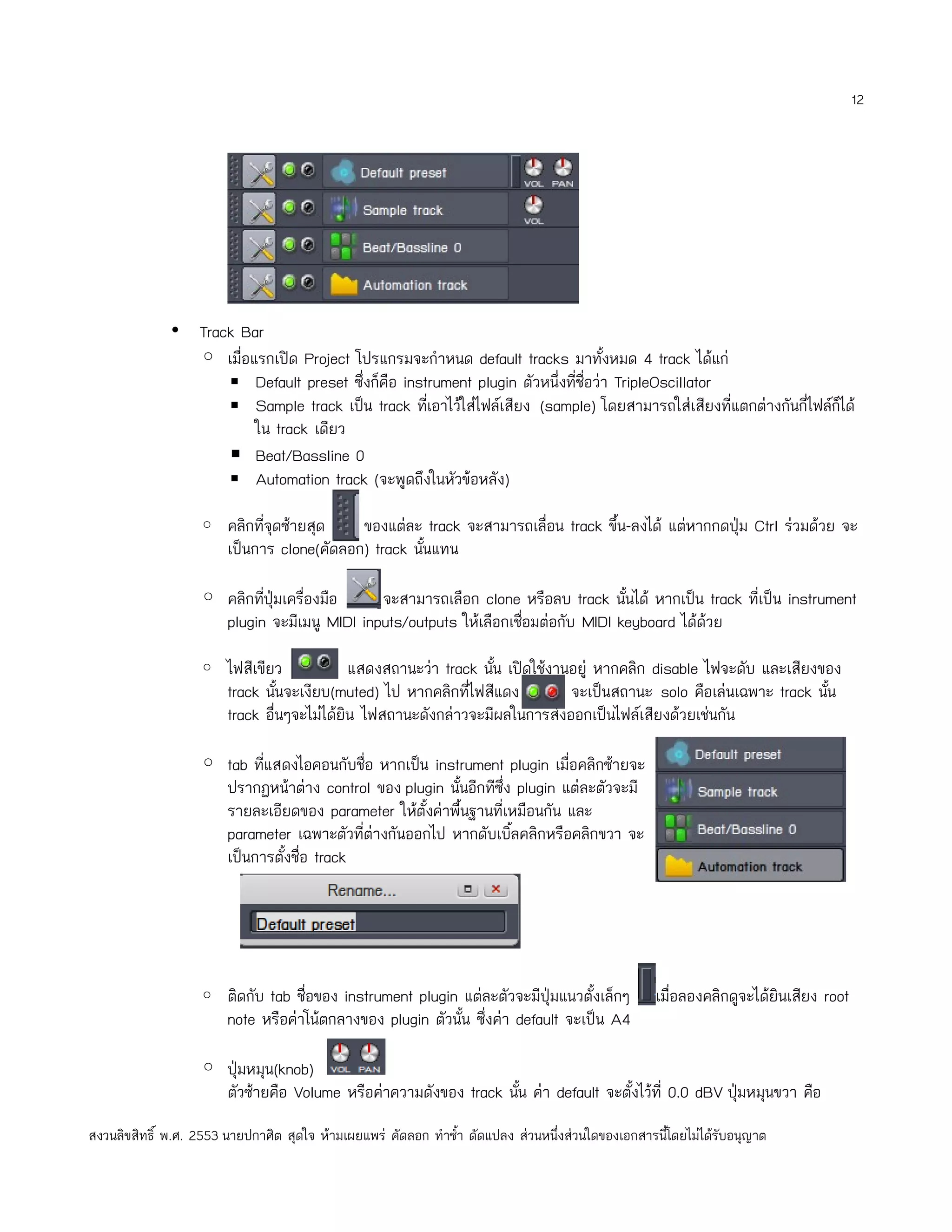 12




              • Track Bar
                ◦ เมื่อแรกเปิด Project โปรแกรมจะกำาหนด default tracks มาทั้งหมด 4 track ได้แก่
                    ▪ Default preset ซึ่งก็คือ instrument plugin ตัวหนึ่งที่ชื่อว่า TripleOscillator
                    ▪ Sample track เป็น track ทีเอาไว้ใส่ไฟล์เสียง (sample) โดยสามารถใส่เสียงที่แตกต่างกันกี่ไฟล์กได้
                                                   ่                                                              ็
                        ใน track เดียว
                    ▪ Beat/Bassline 0
                    ▪ Automation track (จะพูดถึงในหัวข้อหลัง)

                   ◦ คลิกที่จุดซ้ายสุด      ของแต่ละ track จะสามารถเลื่อน track ขึ้น-ลงได้ แต่หากกดปุ่ม Ctrl ร่วมด้วย จะ
                        เป็นการ clone(คัดลอก) track นันแทน
                                                      ้

                   ◦ คลิกทีปุ่มเครื่องมือ
                           ่                 จะสามารถเลือก clone หรือลบ track นั้นได้ หากเป็น track ทีเป็น instrument
                                                                                                      ่
                     plugin จะมีเมนู MIDI inputs/outputs ให้เลือกเชื่อมต่อกับ MIDI keyboard ได้ด้วย

                   ◦ ไฟสีเขียว               แสดงสถานะว่า track นัน เปิดใช้งานอยู่ หากคลิก disable ไฟจะดับ และเสียงของ
                                                                  ้
                        track นันจะเงียบ(muted) ไป หากคลิกทีไฟสีแดง
                                 ้                            ่               จะเป็นสถานะ solo คือเล่นเฉพาะ track นัน
                                                                                                                    ้
                        track อื่นๆจะไม่ได้ยิน ไฟสถานะดังกล่าวจะมีผลในการส่งออกเป็นไฟล์เสียงด้วยเช่นกัน

                   ◦ tab ทีแสดงไอคอนกับชื่อ หากเป็น instrument plugin เมื่อคลิกซ้ายจะ
                           ่
                     ปรากฏหน้าต่าง control ของ plugin นั้นอีกทีซึ่ง plugin แต่ละตัวจะมี
                     รายละเอียดของ parameter ให้ตั้งค่าพื้นฐานที่เหมือนกัน และ
                     parameter เฉพาะตัวที่ต่างกันออกไป หากดับเบิลคลิกหรือคลิกขวา จะ
                                                                   ้
                     เป็นการตั้งชื่อ track




                   ◦ ติดกับ tab ชื่อของ instrument plugin แต่ละตัวจะมีปุ่มแนวตั้งเล็กๆ              เมื่อลองคลิกดูจะได้ยินเสียง root
                        note หรือค่าโน้ตกลางของ plugin ตัวนั้น ซึ่งค่า default จะเป็น A4

                   ◦ ปุ่มหมุน(knob)
                     ตัวซ้ายคือ Volume หรือค่าความดังของ track นัน ค่า default จะตั้งไว้ที่ 0.0 dBV ปุ่มหมุนขวา คือ
                                                                 ้
สงวนลิขสิทธิ์ พ.ศ. 2553 นายปกาศิต สุดใจ ห้ามเผยแพร่ คัดลอก ทำาซำ้า ดัดแปลง ส่วนหนึ่งส่วนใดของเอกสารนี้โดยไม่ได้รับอนุญาต
 