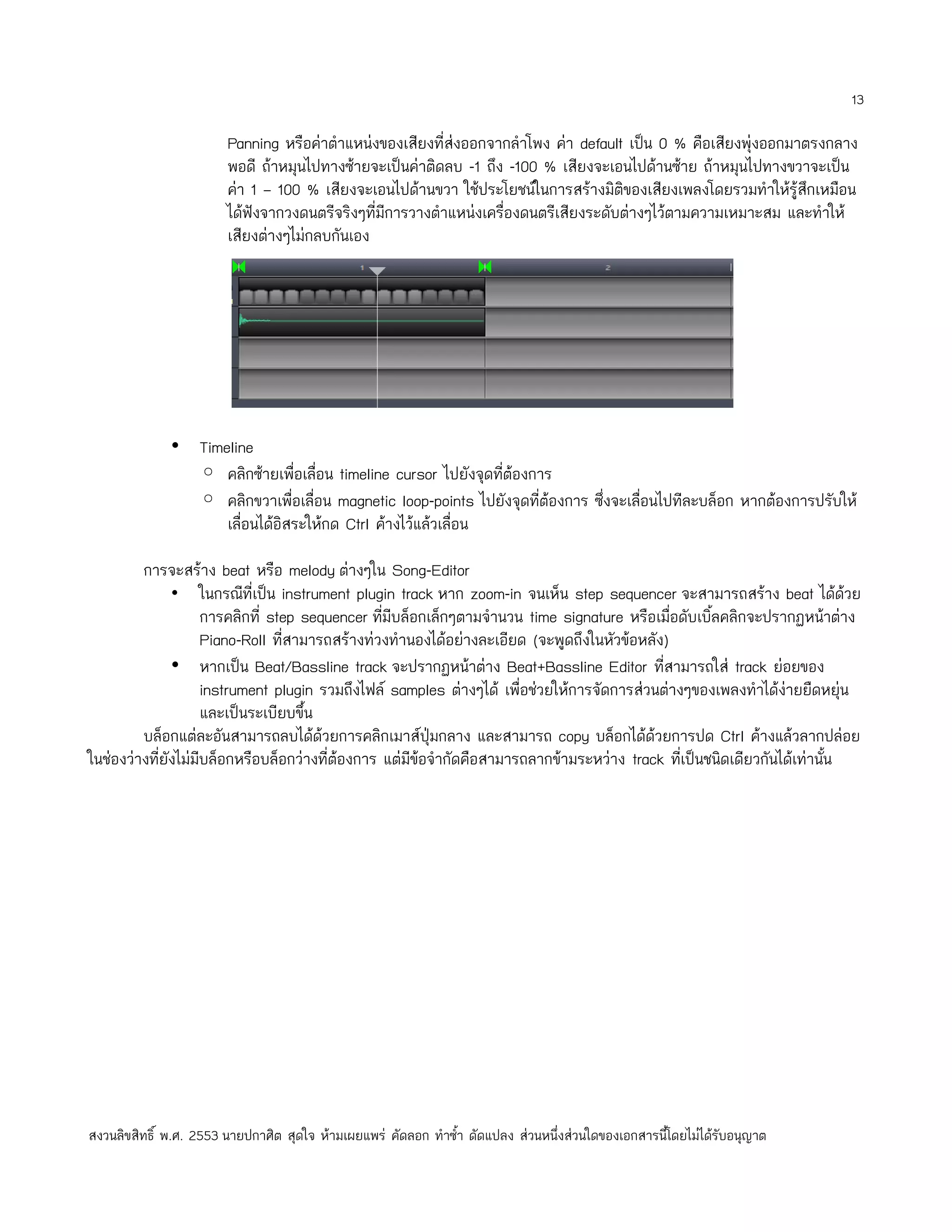 13

                        Panning หรือค่าตำาแหน่งของเสียงที่ส่งออกจากลำาโพง ค่า default เป็น 0 % คือเสียงพุ่งออกมาตรงกลาง
                        พอดี ถ้าหมุนไปทางซ้ายจะเป็นค่าติดลบ -1 ถึง -100 % เสียงจะเอนไปด้านซ้าย ถ้าหมุนไปทางขวาจะเป็น
                        ค่า 1 – 100 % เสียงจะเอนไปด้านขวา ใช้ประโยชน์ในการสร้างมิติของเสียงเพลงโดยรวมทำาให้รู้สึกเหมือน
                        ได้ฟังจากวงดนตรีจริงๆที่มีการวางตำาแหน่งเครื่องดนตรีเสียงระดับต่างๆไว้ตามความเหมาะสม และทำาให้
                        เสียงต่างๆไม่กลบกันเอง




              • Timeline
                ◦ คลิกซ้ายเพื่อเลื่อน timeline cursor ไปยังจุดที่ต้องการ
                ◦ คลิกขวาเพื่อเลื่อน magnetic loop-points ไปยังจุดที่ต้องการ ซึ่งจะเลื่อนไปทีละบล็อก หากต้องการปรับให้
                    เลื่อนได้อิสระให้กด Ctrl ค้างไว้แล้วเลื่อน

         การจะสร้าง beat หรือ melody ต่างๆใน Song-Editor
               • ในกรณีที่เป็น instrument plugin track หาก zoom-in จนเห็น step sequencer จะสามารถสร้าง beat ได้ด้วย
                     การคลิกที่ step sequencer ทีมีบล็อกเล็กๆตามจำานวน time signature หรือเมื่อดับเบิ้ลคลิกจะปรากฏหน้าต่าง
                                                  ่
                     Piano-Roll ทีสามารถสร้างท่วงทำานองได้อย่างละเอียด (จะพูดถึงในหัวข้อหลัง)
                                  ่
               • หากเป็น Beat/Bassline track จะปรากฏหน้าต่าง Beat+Bassline Editor ทีสามารถใส่ track ย่อยของ
                                                                                             ่
                     instrument plugin รวมถึงไฟล์ samples ต่างๆได้ เพื่อช่วยให้การจัดการส่วนต่างๆของเพลงทำาได้ง่ายยืดหยุ่น
                     และเป็นระเบียบขึ้น
         บล็อกแต่ละอันสามารถลบได้ด้วยการคลิกเมาส์ปุ่มกลาง และสามารถ copy บล็อกได้ด้วยการปด Ctrl ค้างแล้วลากปล่อย
ในช่องว่างที่ยังไม่มีบล็อกหรือบล็อกว่างที่ต้องการ แต่มีข้อจำากัดคือสามารถลากข้ามระหว่าง track ทีเป็นชนิดเดียวกันได้เท่านั้น
                                                                                                ่




สงวนลิขสิทธิ์ พ.ศ. 2553 นายปกาศิต สุดใจ ห้ามเผยแพร่ คัดลอก ทำาซำ้า ดัดแปลง ส่วนหนึ่งส่วนใดของเอกสารนี้โดยไม่ได้รับอนุญาต
 