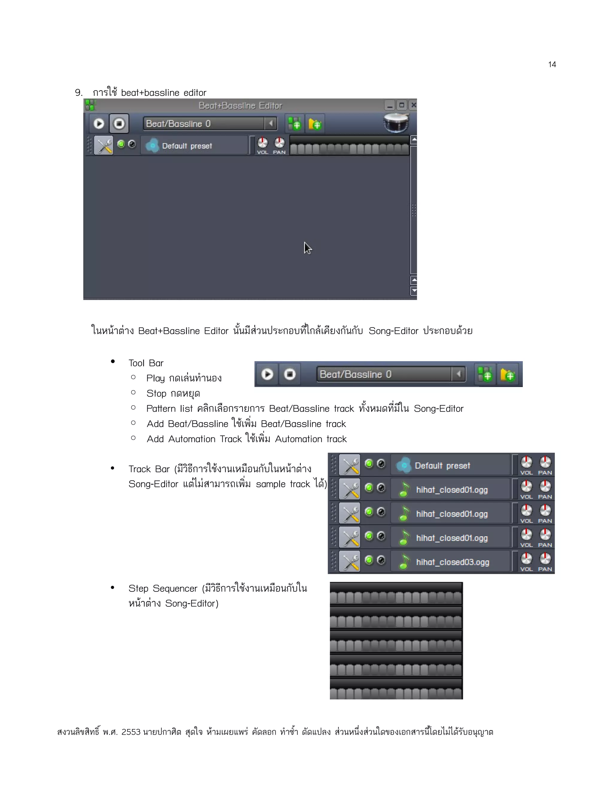 14

    9. การใช้ beat+bassline editor




         ในหน้าต่าง Beat+Bassline Editor นั้นมีส่วนประกอบทีใกล้เคียงกันกับ Song-Editor ประกอบด้วย
                                                           ่

              • Tool Bar
                ◦ Play กดเล่นทำานอง
                ◦ Stop กดหยุด
                ◦ Pattern list คลิกเลือกรายการ Beat/Bassline track ทั้งหมดที่มีใน Song-Editor
                ◦ Add Beat/Bassline ใช้เพิ่ม Beat/Bassline track
                ◦ Add Automation Track ใช้เพิ่ม Automation track

              •    Track Bar (มีวิธีการใช้งานเหมือนกับในหน้าต่าง
                   Song-Editor แต่ไม่สามารถเพิ่ม sample track ได้)




              •    Step Sequencer (มีวธีการใช้งานเหมือนกับใน
                                       ิ
                   หน้าต่าง Song-Editor)




สงวนลิขสิทธิ์ พ.ศ. 2553 นายปกาศิต สุดใจ ห้ามเผยแพร่ คัดลอก ทำาซำ้า ดัดแปลง ส่วนหนึ่งส่วนใดของเอกสารนี้โดยไม่ได้รับอนุญาต
 