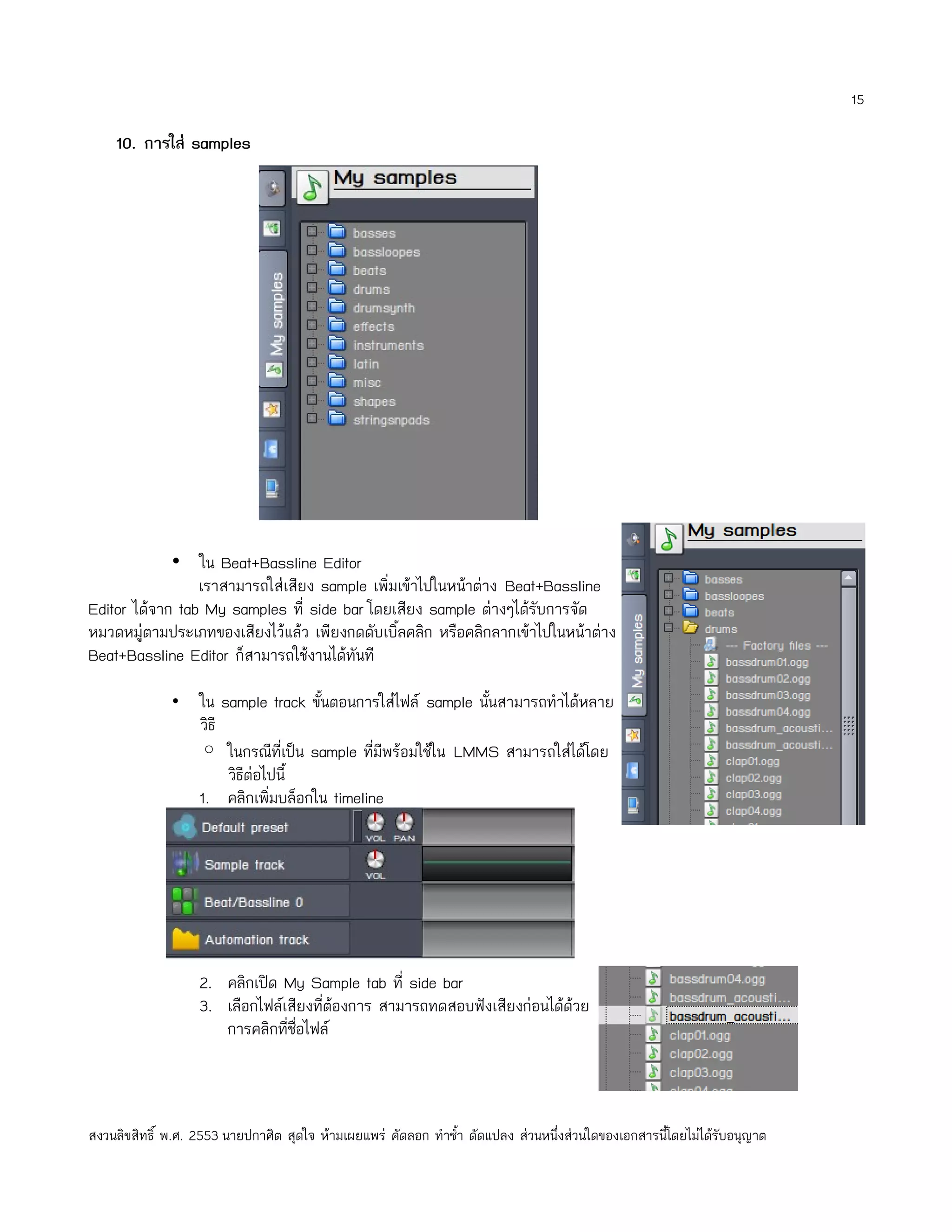 15

    10. การใส่ samples




             • ใน Beat+Bassline Editor
                 เราสามารถใส่เสียง sample เพิ่มเข้าไปในหน้าต่าง Beat+Bassline
Editor ได้จาก tab My samples ที่ side bar โดยเสียง sample ต่างๆได้รับการจัด
หมวดหมู่ตามประเภทของเสียงไว้แล้ว เพียงกดดับเบิ้ลคลิก หรือคลิกลากเข้าไปในหน้าต่าง
Beat+Bassline Editor ก็สามารถใช้งานได้ทันที

              •    ใน sample track ขั้นตอนการใส่ไฟล์ sample นั้นสามารถทำาได้หลาย
                   วิธี
                   ◦ ในกรณีที่เป็น sample ทีมีพร้อมใช้ใน LMMS สามารถใส่ได้โดย
                                              ่
                        วิธีต่อไปนี้
                   1. คลิกเพิ่มบล็อกใน timeline




                   2. คลิกเปิด My Sample tab ที่ side bar
                   3. เลือกไฟล์เสียงที่ต้องการ สามารถทดสอบฟังเสียงก่อนได้ด้วย
                      การคลิกที่ชื่อไฟล์



สงวนลิขสิทธิ์ พ.ศ. 2553 นายปกาศิต สุดใจ ห้ามเผยแพร่ คัดลอก ทำาซำ้า ดัดแปลง ส่วนหนึ่งส่วนใดของเอกสารนี้โดยไม่ได้รับอนุญาต
 