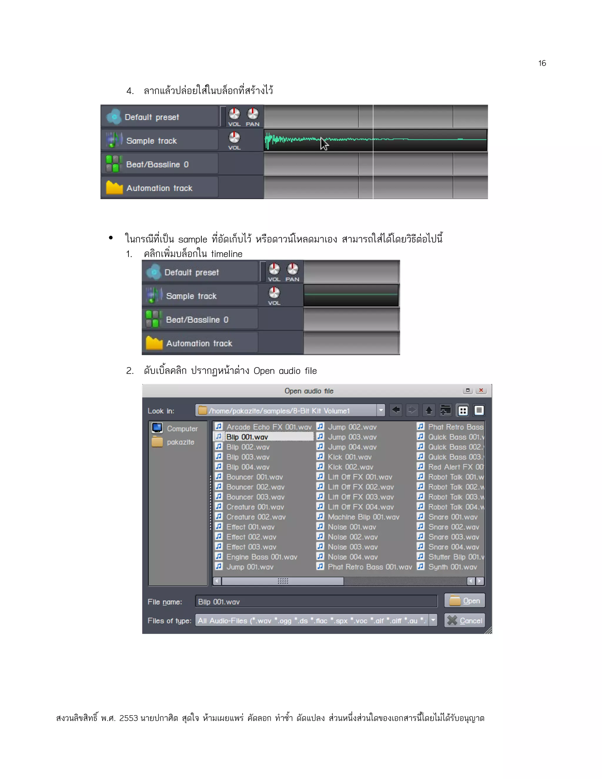16

                   4. ลากแล้วปล่อยใส่ในบล็อกที่สร้างไว้




              • ในกรณีที่เป็น sample ที่อัดเก็บไว้ หรือดาวน์โหลดมาเอง สามารถใส่ได้โดยวิธีต่อไปนี้
                1. คลิกเพิ่มบล็อกใน timeline




                   2. ดับเบิ้ลคลิก ปรากฏหน้าต่าง Open audio file




สงวนลิขสิทธิ์ พ.ศ. 2553 นายปกาศิต สุดใจ ห้ามเผยแพร่ คัดลอก ทำาซำ้า ดัดแปลง ส่วนหนึ่งส่วนใดของเอกสารนี้โดยไม่ได้รับอนุญาต
 