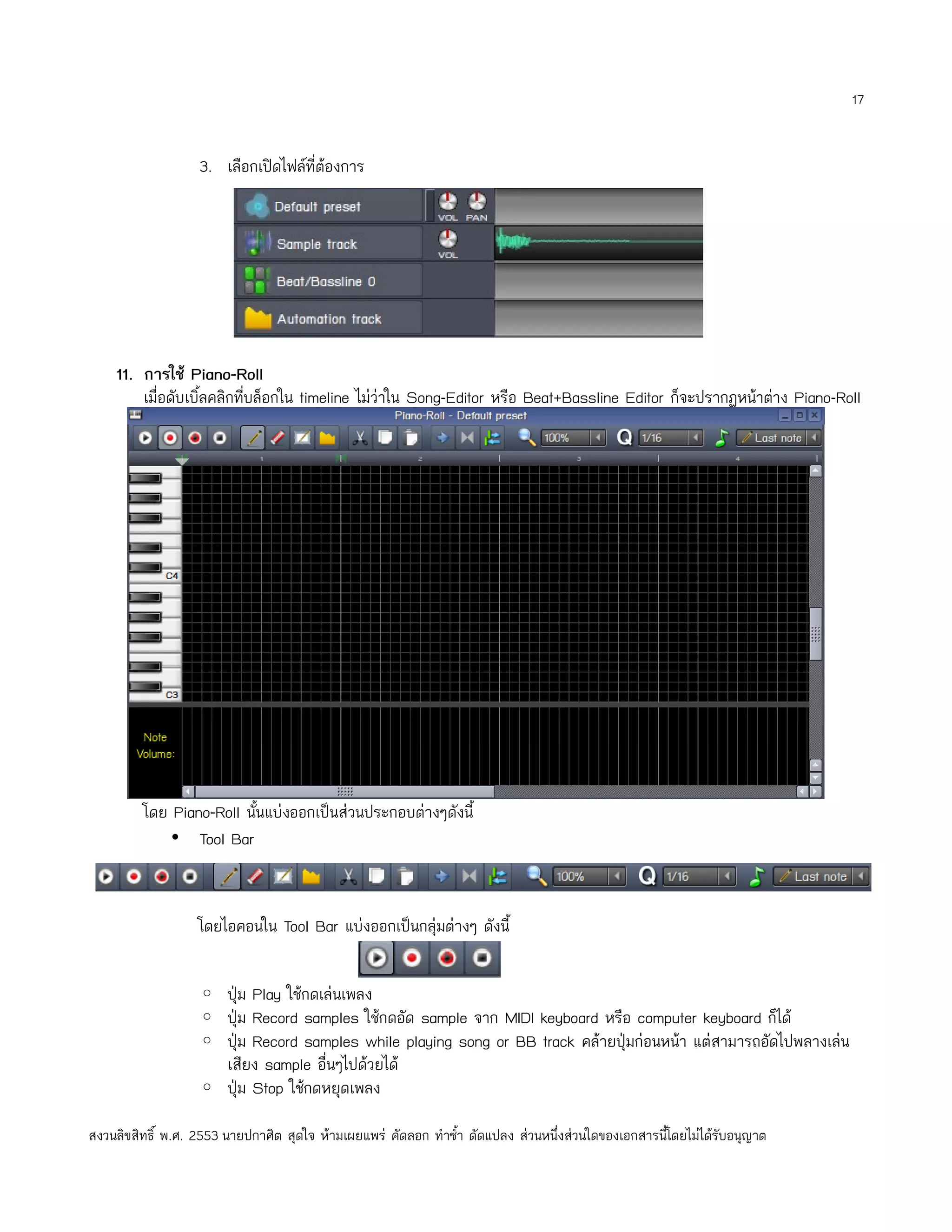 17


                   3. เลือกเปิดไฟล์ที่ต้องการ




    11. การใช้ Piano-Roll
        เมื่อดับเบิ้ลคลิกทีบล็อกใน timeline ไม่ว่าใน Song-Editor หรือ Beat+Bassline Editor ก็จะปรากฏหน้าต่าง Piano-Roll
                           ่




         โดย Piano-Roll นั้นแบ่งออกเป็นส่วนประกอบต่างๆดังนี้
             • Tool Bar



                   โดยไอคอนใน Tool Bar แบ่งออกเป็นกลุ่มต่างๆ ดังนี้


                   ◦ ปุ่ม Play ใช้กดเล่นเพลง
                   ◦ ปุ่ม Record samples ใช้กดอัด sample จาก MIDI keyboard หรือ computer keyboard ก็ได้
                   ◦ ปุ่ม Record samples while playing song or BB track คล้ายปุ่มก่อนหน้า แต่สามารถอัดไปพลางเล่น
                     เสียง sample อื่นๆไปด้วยได้
                   ◦ ปุ่ม Stop ใช้กดหยุดเพลง

สงวนลิขสิทธิ์ พ.ศ. 2553 นายปกาศิต สุดใจ ห้ามเผยแพร่ คัดลอก ทำาซำ้า ดัดแปลง ส่วนหนึ่งส่วนใดของเอกสารนี้โดยไม่ได้รับอนุญาต
 