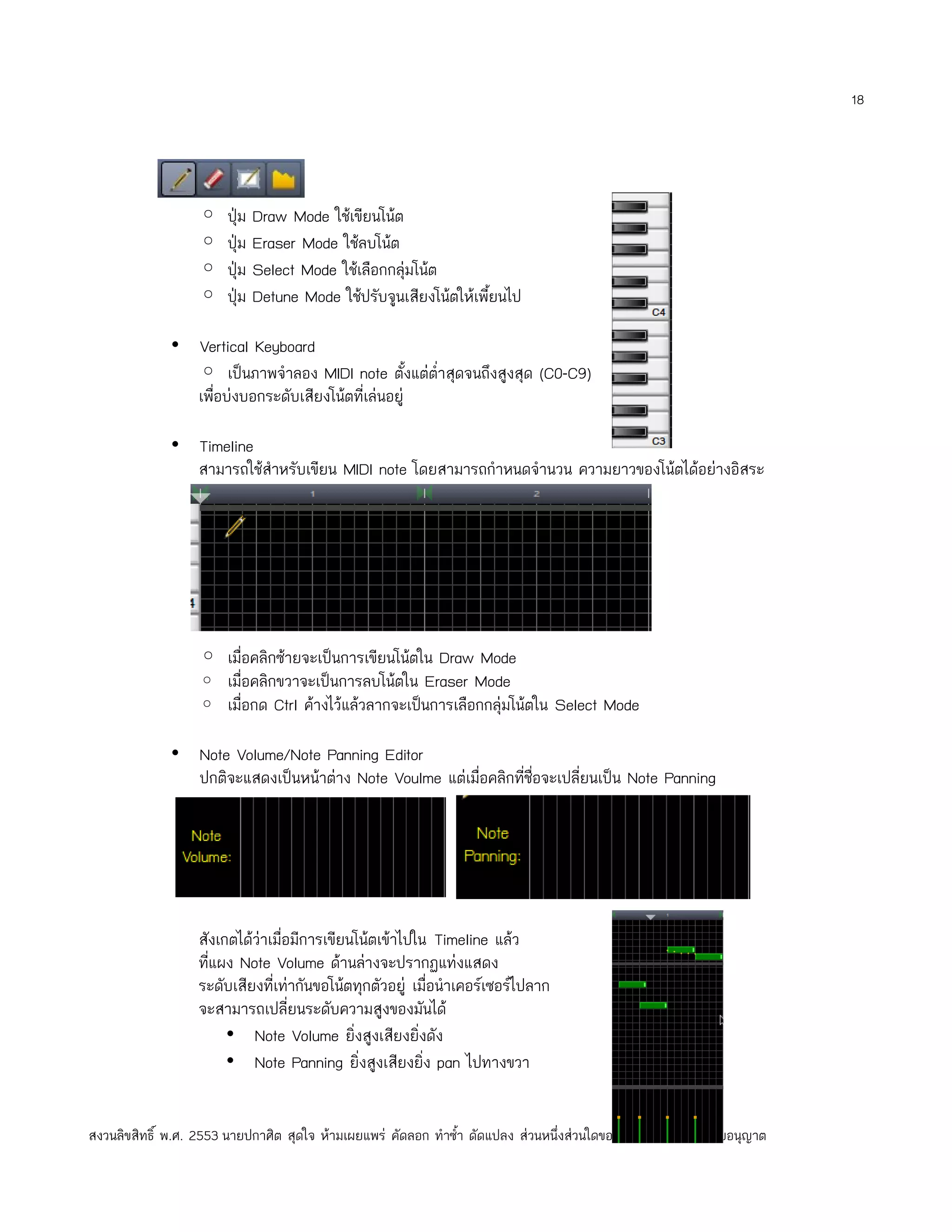 18




                   ◦    ปุ่ม Draw Mode ใช้เขียนโน้ต
                   ◦    ปุ่ม Eraser Mode ใช้ลบโน้ต
                   ◦    ปุ่ม Select Mode ใช้เลือกกลุ่มโน้ต
                   ◦    ปุ่ม Detune Mode ใช้ปรับจูนเสียงโน้ตให้เพี้ยนไป

              • Vertical Keyboard
                ◦ เป็นภาพจำาลอง MIDI note ตั้งแต่ตำ่าสุดจนถึงสูงสุด (C0-C9)
                เพือบ่งบอกระดับเสียงโน้ตที่เล่นอยู่
                   ่

              • Timeline
                สามารถใช้สำาหรับเขียน MIDI note โดยสามารถกำาหนดจำานวน ความยาวของโน้ตได้อย่างอิสระ




                   ◦ เมื่อคลิกซ้ายจะเป็นการเขียนโน้ตใน Draw Mode
                   ◦ เมื่อคลิกขวาจะเป็นการลบโน้ตใน Eraser Mode
                   ◦ เมื่อกด Ctrl ค้างไว้แล้วลากจะเป็นการเลือกกลุ่มโน้ตใน Select Mode

              • Note Volume/Note Panning Editor
                ปกติจะแสดงเป็นหน้าต่าง Note Voulme แต่เมื่อคลิกที่ชื่อจะเปลี่ยนเป็น Note Panning




                   สังเกตได้ว่าเมื่อมีการเขียนโน้ตเข้าไปใน Timeline แล้ว
                   ทีแผง Note Volume ด้านล่างจะปรากฏแท่งแสดง
                     ่
                   ระดับเสียงที่เท่ากันขอโน้ตทุกตัวอยู่ เมื่อนำาเคอร์เซอร์ไปลาก
                   จะสามารถเปลี่ยนระดับความสูงของมันได้
                        • Note Volume ยิ่งสูงเสียงยิ่งดัง
                        • Note Panning ยิ่งสูงเสียงยิ่ง pan ไปทางขวา


สงวนลิขสิทธิ์ พ.ศ. 2553 นายปกาศิต สุดใจ ห้ามเผยแพร่ คัดลอก ทำาซำ้า ดัดแปลง ส่วนหนึ่งส่วนใดของเอกสารนี้โดยไม่ได้รับอนุญาต
 