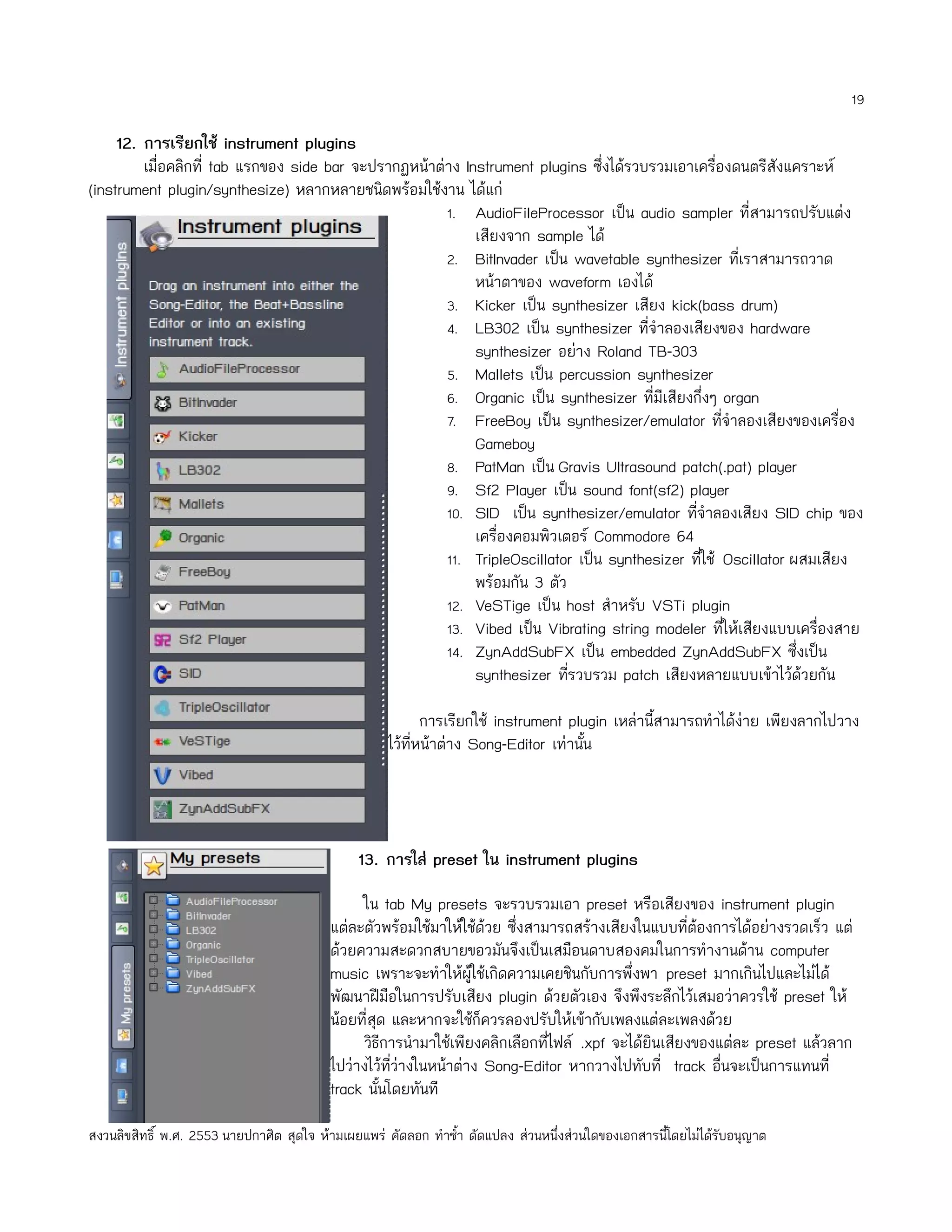 19

     12. การเรียกใช้ instrument plugins
         เมื่อคลิกที่ tab แรกของ side bar จะปรากฏหน้าต่าง Instrument plugins ซึ่งได้รวบรวมเอาเครื่องดนตรีสังแคราะห์
(instrument plugin/synthesize) หลากหลายชนิดพร้อมใช้งาน ได้แก่
                                                       1. AudioFileProcessor เป็น audio sampler ที่สามารถปรับแต่ง
                                                            เสียงจาก sample ได้
                                                       2. BitInvader เป็น wavetable synthesizer ทีเราสามารถวาด
                                                                                                       ่
                                                            หน้าตาของ waveform เองได้
                                                       3. Kicker เป็น synthesizer เสียง kick(bass drum)
                                                       4. LB302 เป็น synthesizer ทีจำาลองเสียงของ hardware
                                                                                       ่
                                                            synthesizer อย่าง Roland TB-303
                                                       5. Mallets เป็น percussion synthesizer
                                                       6. Organic เป็น synthesizer ที่มีเสียงกึ่งๆ organ
                                                       7. FreeBoy เป็น synthesizer/emulator ทีจำาลองเสียงของเครื่อง
                                                                                                   ่
                                                            Gameboy
                                                       8. PatMan เป็น Gravis Ultrasound patch(.pat) player
                                                       9. Sf2 Player เป็น sound font(sf2) player
                                                       10. SID เป็น synthesizer/emulator ทีจำาลองเสียง SID chip ของ
                                                                                              ่
                                                            เครื่องคอมพิวเตอร์ Commodore 64
                                                       11. TripleOscillator เป็น synthesizer ทีใช้ Oscillator ผสมเสียง
                                                                                                ่
                                                            พร้อมกัน 3 ตัว
                                                       12. VeSTige เป็น host สำาหรับ VSTi plugin
                                                       13. Vibed เป็น Vibrating string modeler ทีให้เสียงแบบเครื่องสาย
                                                                                                     ่
                                                       14. ZynAddSubFX เป็น embedded ZynAddSubFX ซึ่งเป็น
                                                            synthesizer ทีรวบรวม patch เสียงหลายแบบเข้าไว้ด้วยกัน
                                                                           ่

                                                            การเรียกใช้ instrument plugin เหล่านี้สามารถทำาได้ง่าย เพียงลากไปวาง
                                                     ไว้ทหน้าต่าง Song-Editor เท่านัน
                                                         ี่                          ้




                                               13. การใส่ preset ใน instrument plugins

                                                ใน tab My presets จะรวบรวมเอา preset หรือเสียงของ instrument plugin
                                          แต่ละตัวพร้อมใช้มาให้ใช้ด้วย ซึ่งสามารถสร้างเสียงในแบบที่ต้องการได้อย่างรวดเร็ว แต่
                                          ด้วยความสะดวกสบายขอวมันจึงเป็นเสมือนดาบสองคมในการทำางานด้าน computer
                                          music เพราะจะทำาให้ผใช้เกิดความเคยชินกับการพึ่งพา preset มากเกินไปและไม่ได้
                                                                   ู้
                                          พัฒนาฝีมือในการปรับเสียง plugin ด้วยตัวเอง จึงพึงระลึกไว้เสมอว่าควรใช้ preset ให้
                                          น้อยที่สุด และหากจะใช้ก็ควรลองปรับให้เข้ากับเพลงแต่ละเพลงด้วย
                                                วิธีการนำามาใช้เพียงคลิกเลือกที่ไฟล์ .xpf จะได้ยินเสียงของแต่ละ preset แล้วลาก
                                          ไปว่างไว้ทว่างในหน้าต่าง Song-Editor หากวางไปทับที่ track อื่นจะเป็นการแทนที่
                                                     ี่
                                          track นันโดยทันที
                                                   ้

สงวนลิขสิทธิ์ พ.ศ. 2553 นายปกาศิต สุดใจ ห้ามเผยแพร่ คัดลอก ทำาซำ้า ดัดแปลง ส่วนหนึ่งส่วนใดของเอกสารนี้โดยไม่ได้รับอนุญาต
 