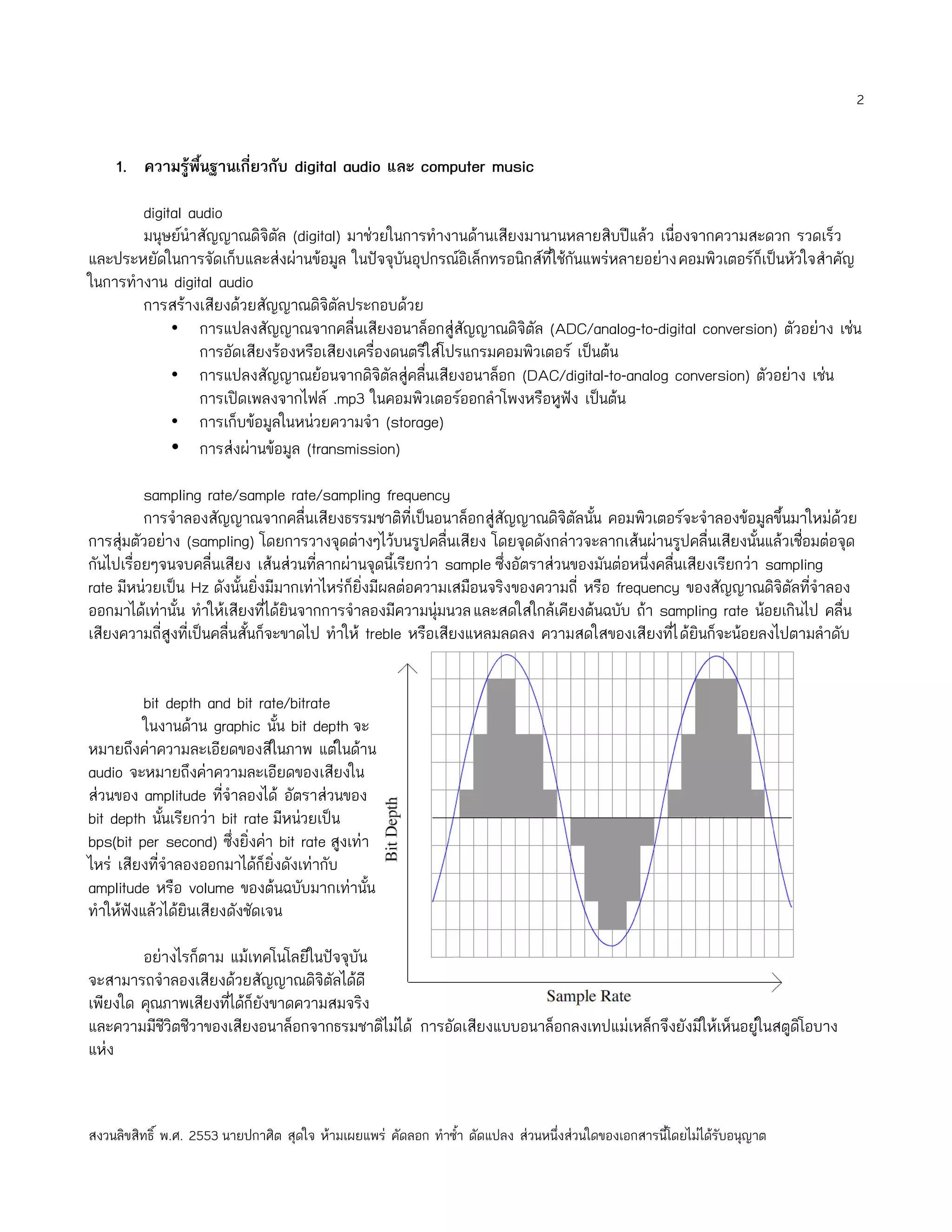 2


    1. ความรู้พนฐานเกี่ยวกับ digital audio และ computer music
               ื้

        digital audio
        มนุษย์นำาสัญญาณดิจิตัล (digital) มาช่วยในการทำางานด้านเสียงมานานหลายสิบปีแล้ว เนื่องจากความสะดวก รวดเร็ว
และประหยัดในการจัดเก็บและส่งผ่านข้อมูล ในปัจจุบันอุปกรณ์อิเล็กทรอนิกส์ที่ใช้กันแพร่หลายอย่างคอมพิวเตอร์ก็เป็นหัวใจสำาคัญ
ในการทำางาน digital audio
        การสร้างเสียงด้วยสัญญาณดิจิตัลประกอบด้วย
             • การแปลงสัญญาณจากคลื่นเสียงอนาล็อกสู่สัญญาณดิจิตัล (ADC/analog-to-digital conversion) ตัวอย่าง เช่น
                 การอัดเสียงร้องหรือเสียงเครื่องดนตรีใส่โปรแกรมคอมพิวเตอร์ เป็นต้น
             • การแปลงสัญญาณย้อนจากดิจิตัลสู่คลื่นเสียงอนาล็อก (DAC/digital-to-analog conversion) ตัวอย่าง เช่น
                 การเปิดเพลงจากไฟล์ .mp3 ในคอมพิวเตอร์ออกลำาโพงหรือหูฟัง เป็นต้น
             • การเก็บข้อมูลในหน่วยความจำา (storage)
             • การส่งผ่านข้อมูล (transmission)

          sampling rate/sample rate/sampling frequency
          การจำาลองสัญญาณจากคลื่นเสียงธรรมชาติที่เป็นอนาล็อกสู่สัญญาณดิจิตัลนัน คอมพิวเตอร์จะจำาลองข้อมูลขึ้นมาใหม่ด้วย
                                                                                   ้
การสุ่มตัวอย่าง (sampling) โดยการวางจุดต่างๆไว้บนรูปคลื่นเสียง โดยจุดดังกล่าวจะลากเส้นผ่านรูปคลื่นเสียงนั้นแล้วเชื่อมต่อจุด
กันไปเรื่อยๆจนจบคลื่นเสียง เส้นส่วนที่ลากผ่านจุดนี้เรียกว่า sample ซึ่งอัตราส่วนของมันต่อหนึ่งคลืนเสียงเรียกว่า sampling
                                                                                                  ่
rate มีหน่วยเป็น Hz ดังนั้นยิ่งมีมากเท่าไหร่ก็ยิ่งมีผลต่อความเสมือนจริงของความถี่ หรือ frequency ของสัญญาณดิจิตัลทีจำาลอง
                                                                                                                      ่
ออกมาได้เท่านั้น ทำาให้เสียงที่ได้ยินจากการจำาลองมีความนุ่มนวลและสดใสใกล้เคียงต้นฉบับ ถ้า sampling rate น้อยเกินไป คลื่น
เสียงความถี่สูงทีเป็นคลื่นสั้นก็จะขาดไป ทำาให้ treble หรือเสียงแหลมลดลง ความสดใสของเสียงทีไ ด้ยินก็จะน้อยลงไปตามลำาดับ
                 ่                                                                              ่


          bit depth and bit rate/bitrate
          ในงานด้าน graphic นั้น bit depth จะ
หมายถึงค่าความละเอียดของสีในภาพ แต่ในด้าน
audio จะหมายถึงค่าความละเอียดของเสียงใน
ส่วนของ amplitude ทีจำาลองได้ อัตราส่วนของ
                       ่
bit depth นันเรียกว่า bit rate มีหน่วยเป็น
             ้
bps(bit per second) ซึ่งยิ่งค่า bit rate สูงเท่า
ไหร่ เสียงที่จำาลองออกมาได้ก็ยิ่งดังเท่ากับ
amplitude หรือ volume ของต้นฉบับมากเท่านั้น
ทำาให้ฟังแล้วได้ยินเสียงดังชัดเจน

        อย่างไรก็ตาม แม้เทคโนโลยีในปัจจุบัน
จะสามารถจำาลองเสียงด้วยสัญญาณดิจิตัลได้ดี
เพียงใด คุณภาพเสียงที่ได้ก็ยังขาดความสมจริง
และความมีชีวิตชีวาของเสียงอนาล็อกจากธรมชาติไม่ได้ การอัดเสียงแบบอนาล็อกลงเทปแม่เหล็กจึงยังมีให้เห็นอยู่ในสตูดิโอบาง
แห่ง


สงวนลิขสิทธิ์ พ.ศ. 2553 นายปกาศิต สุดใจ ห้ามเผยแพร่ คัดลอก ทำาซำ้า ดัดแปลง ส่วนหนึ่งส่วนใดของเอกสารนี้โดยไม่ได้รับอนุญาต
 
