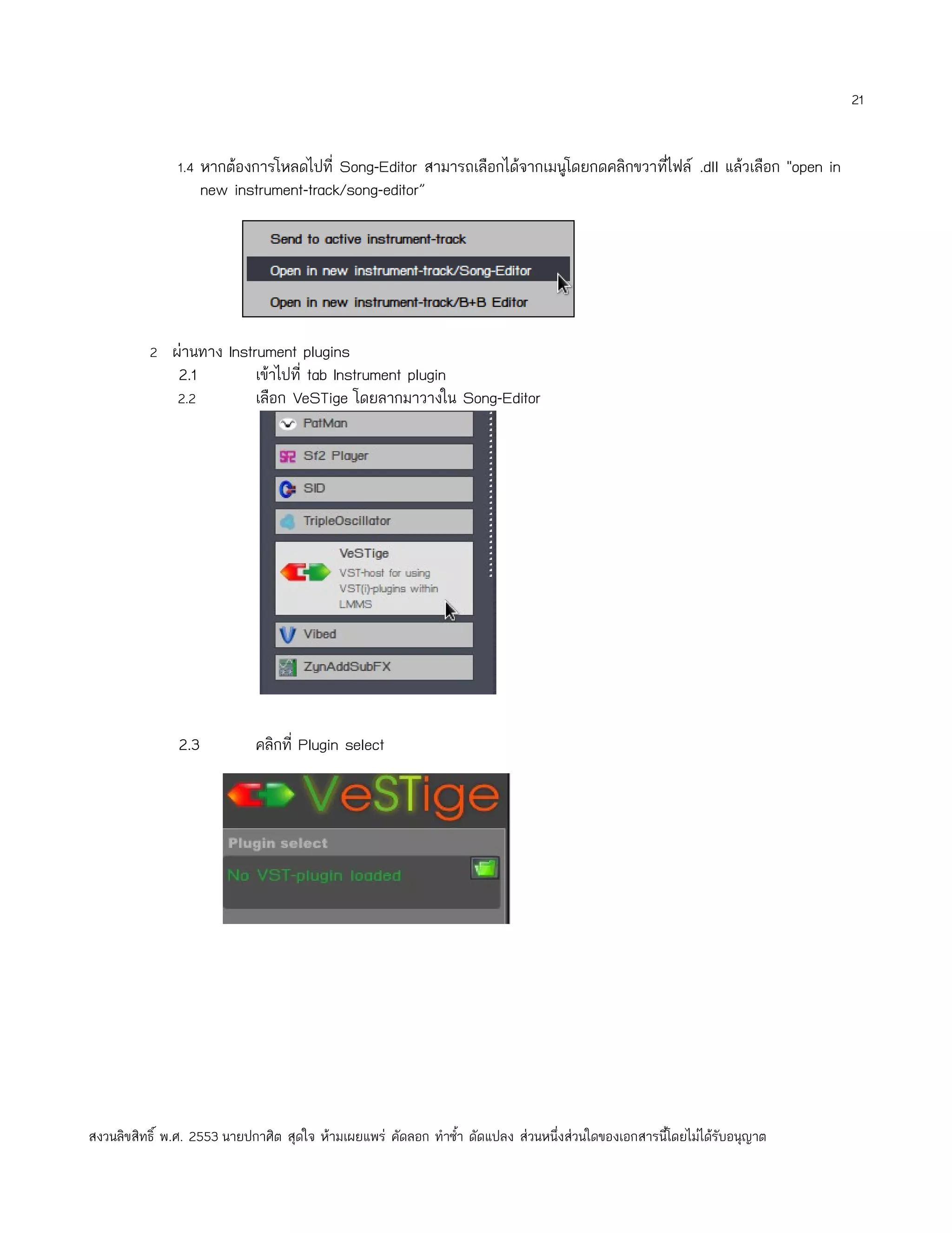 21


               1.4 หากต้องการโหลดไปที่ Song-Editor สามารถเลือกได้จากเมนูโดยกดคลิกขวาทีไฟล์ .dll แล้วเลือก "open in
                                                                                      ่
                      new instrument-track/song-editor”




          2 ผ่านทาง Instrument plugins
                2.1           เข้าไปที่ tab Instrument plugin
               2.2            เลือก VeSTige โดยลากมาวางใน Song-Editor




                2.3           คลิกที่ Plugin select




สงวนลิขสิทธิ์ พ.ศ. 2553 นายปกาศิต สุดใจ ห้ามเผยแพร่ คัดลอก ทำาซำ้า ดัดแปลง ส่วนหนึ่งส่วนใดของเอกสารนี้โดยไม่ได้รับอนุญาต
 