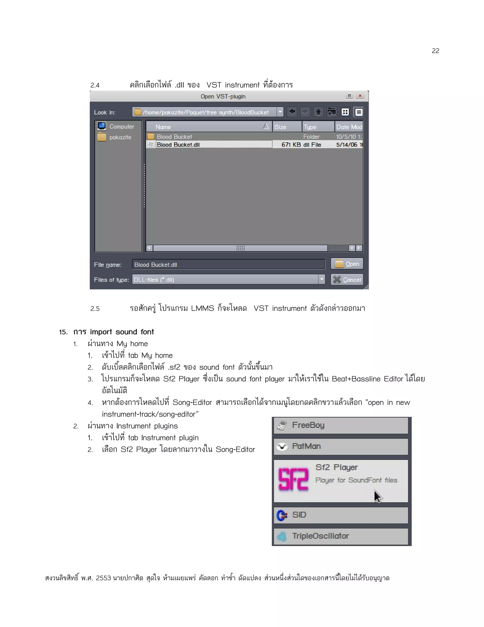 22


               2.4           คลิกเลือกไฟล์ .dll ของ VST instrument ที่ต้องการ




               2.5           รอสักครู่ โปรแกรม LMMS ก็จะโหลด VST instrument ตัวดังกล่าวออกมา

    15. การ import sound font
        1. ผ่านทาง My home
            1. เข้าไปที่ tab My home
            2. ดับเบิ้ลคลิกเลือกไฟล์ .sf2 ของ sound font ตัวนั้นขึ้นมา
            3. โปรแกรมก็จะโหลด Sf2 Player ซึ่งเป็น sound font player มาให้เราใช้ใน Beat+Bassline Editor ได้โดย
                อัตโนมัติ
            4. หากต้องการโหลดไปที่ Song-Editor สามารถเลือกได้จากเมนูโดยกดคลิกขวาแล้วเลือก "open in new
                instrument-track/song-editor”
         2. ผ่านทาง Instrument plugins
            1. เข้าไปที่ tab Instrument plugin
            2. เลือก Sf2 Player โดยลากมาวางใน Song-Editor




สงวนลิขสิทธิ์ พ.ศ. 2553 นายปกาศิต สุดใจ ห้ามเผยแพร่ คัดลอก ทำาซำ้า ดัดแปลง ส่วนหนึ่งส่วนใดของเอกสารนี้โดยไม่ได้รับอนุญาต
 