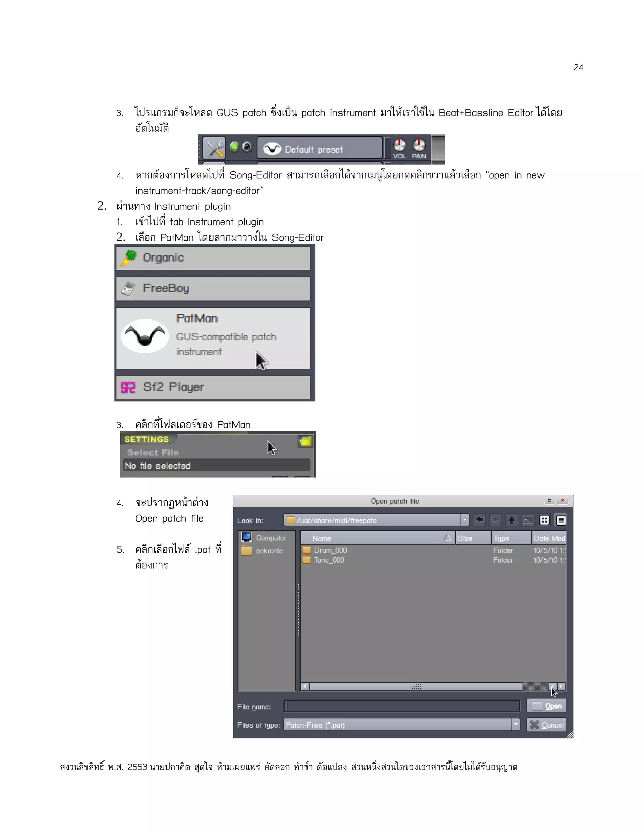 24


              3. โปรแกรมก็จะโหลด GUS patch ซึ่งเป็น patch instrument มาให้เราใช้ใน Beat+Bassline Editor ได้โดย
                   อัตโนมัติ


              4. หากต้องการโหลดไปที่ Song-Editor สามารถเลือกได้จากเมนูโดยกดคลิกขวาแล้วเลือก "open in new
                   instrument-track/song-editor”
         2. ผ่านทาง Instrument plugin
              1. เข้าไปที่ tab Instrument plugin
              2. เลือก PatMan โดยลากมาวางใน Song-Editor




              3. คลิกที่โฟลเดอร์ของ PatMan




              4. จะปรากฏหน้าต่าง
                   Open patch file

              5. คลิกเลือกไฟล์ .pat ที่
                 ต้องการ




สงวนลิขสิทธิ์ พ.ศ. 2553 นายปกาศิต สุดใจ ห้ามเผยแพร่ คัดลอก ทำาซำ้า ดัดแปลง ส่วนหนึ่งส่วนใดของเอกสารนี้โดยไม่ได้รับอนุญาต
 