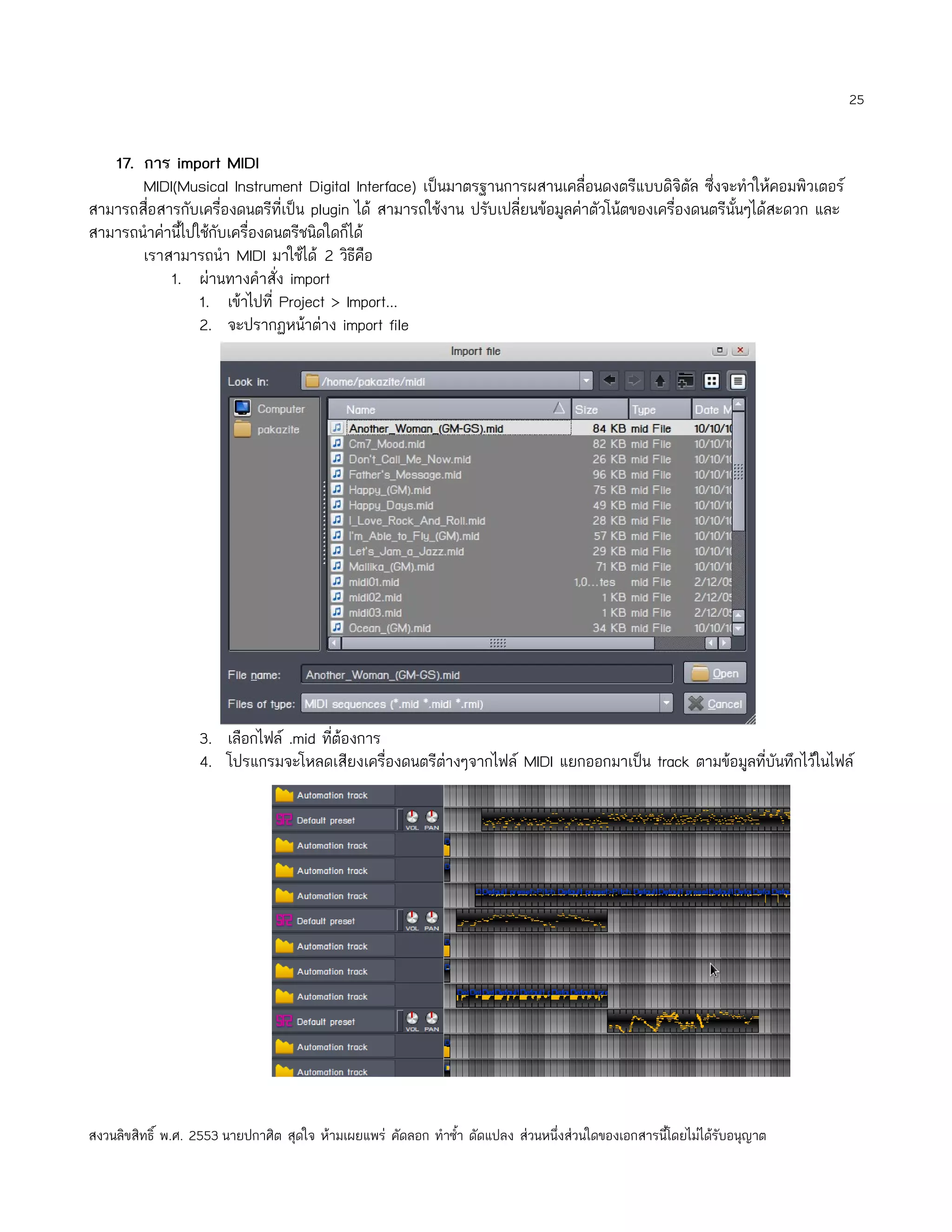 25


   17. การ import MIDI
       MIDI(Musical Instrument Digital Interface) เป็นมาตรฐานการผสานเคลื่อนดงตรีแบบดิจิตัล ซึ่งจะทำาให้คอมพิวเตอร์
สามารถสื่อสารกับเครื่องดนตรีที่เป็น plugin ได้ สามารถใช้งาน ปรับเปลี่ยนข้อมูลค่าตัวโน้ตของเครื่องดนตรีนั้นๆได้สะดวก และ
สามารถนำาค่านี้ไปใช้กับเครื่องดนตรีชนิดใดก็ได้
       เราสามารถนำา MIDI มาใช้ได้ 2 วิธีคือ
            1. ผ่านทางคำาสั่ง import
                  1. เข้าไปที่ Project > Import...
                  2. จะปรากฏหน้าต่าง import file




                   3. เลือกไฟล์ .mid ทีต้องการ
                                       ่
                   4. โปรแกรมจะโหลดเสียงเครื่องดนตรีต่างๆจากไฟล์ MIDI แยกออกมาเป็น track ตามข้อมูลที่บันทึกไว้ในไฟล์




สงวนลิขสิทธิ์ พ.ศ. 2553 นายปกาศิต สุดใจ ห้ามเผยแพร่ คัดลอก ทำาซำ้า ดัดแปลง ส่วนหนึ่งส่วนใดของเอกสารนี้โดยไม่ได้รับอนุญาต
 