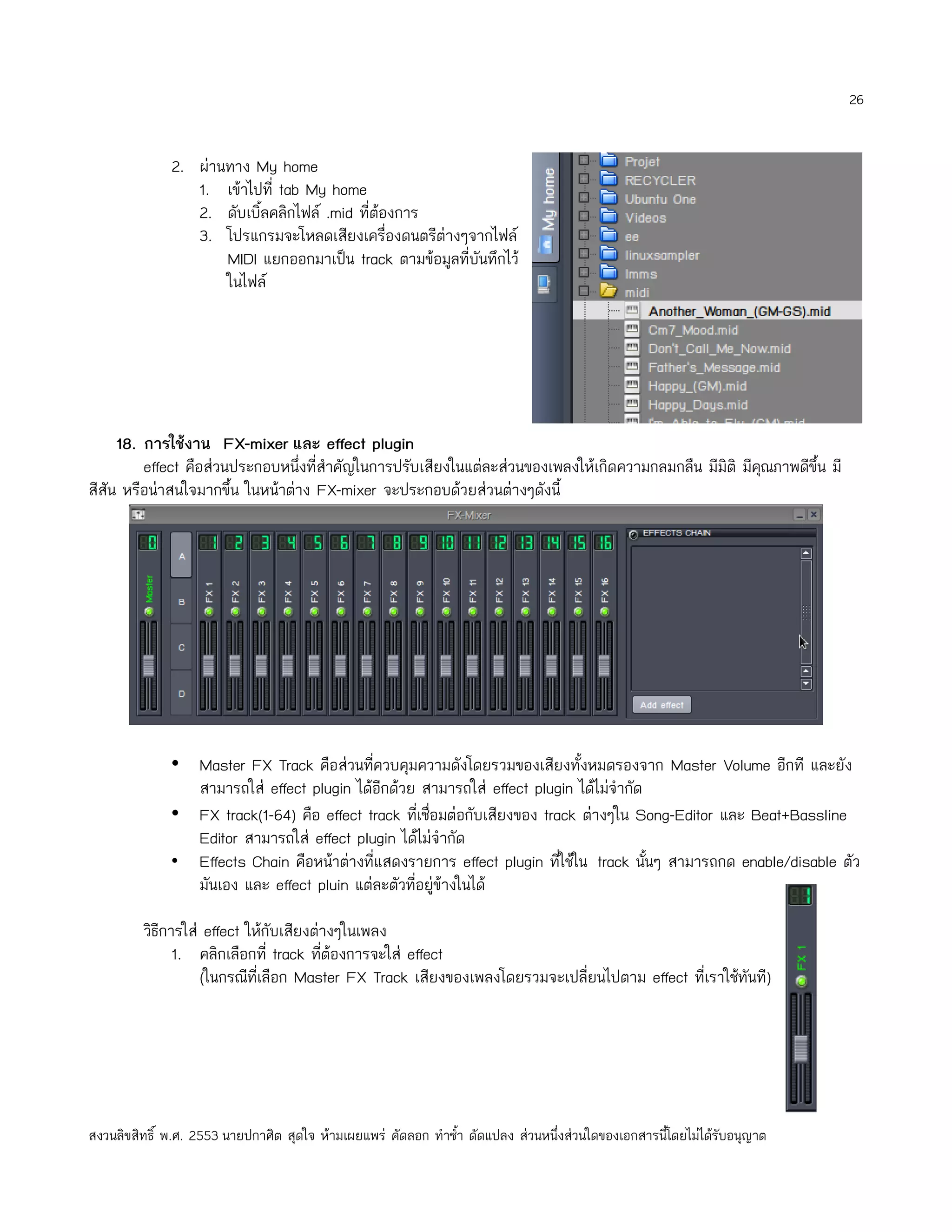 26


              2. ผ่านทาง My home
                 1. เข้าไปที่ tab My home
                 2. ดับเบิ้ลคลิกไฟล์ .mid ที่ต้องการ
                 3. โปรแกรมจะโหลดเสียงเครื่องดนตรีต่างๆจากไฟล์
                     MIDI แยกออกมาเป็น track ตามข้อมูลที่บันทึกไว้
                     ในไฟล์




     18. การใช้งาน FX-mixer และ effect plugin
         effect คือส่วนประกอบหนึ่งที่สำาคัญในการปรับเสียงในแต่ละส่วนของเพลงให้เกิดความกลมกลืน มีมิติ มีคณภาพดีขึ้น มี
                                                                                                        ุ
สีสัน หรือน่าสนใจมากขึ้น ในหน้าต่าง FX-mixer จะประกอบด้วยส่วนต่างๆดังนี้




              • Master FX Track คือส่วนที่ควบคุมความดังโดยรวมของเสียงทั้งหมดรองจาก Master Volume อีกที และยัง
                สามารถใส่ effect plugin ได้อีกด้วย สามารถใส่ effect plugin ได้ไม่จำากัด
              • FX track(1-64) คือ effect track ที่เชื่อมต่อกับเสียงของ track ต่างๆใน Song-Editor และ Beat+Bassline
                Editor สามารถใส่ effect plugin ได้ไม่จำากัด
              • Effects Chain คือหน้าต่างที่แสดงรายการ effect plugin ทีใช้ใน track นันๆ สามารถกด enable/disable ตัว
                                                                           ่            ้
                มันเอง และ effect pluin แต่ละตัวที่อยู่ข้างในได้

         วิธีการใส่ effect ให้กับเสียงต่างๆในเพลง
               1. คลิกเลือกที่ track ที่ต้องการจะใส่ effect
                   (ในกรณีที่เลือก Master FX Track เสียงของเพลงโดยรวมจะเปลี่ยนไปตาม effect ที่เราใช้ทันที)




สงวนลิขสิทธิ์ พ.ศ. 2553 นายปกาศิต สุดใจ ห้ามเผยแพร่ คัดลอก ทำาซำ้า ดัดแปลง ส่วนหนึ่งส่วนใดของเอกสารนี้โดยไม่ได้รับอนุญาต
 