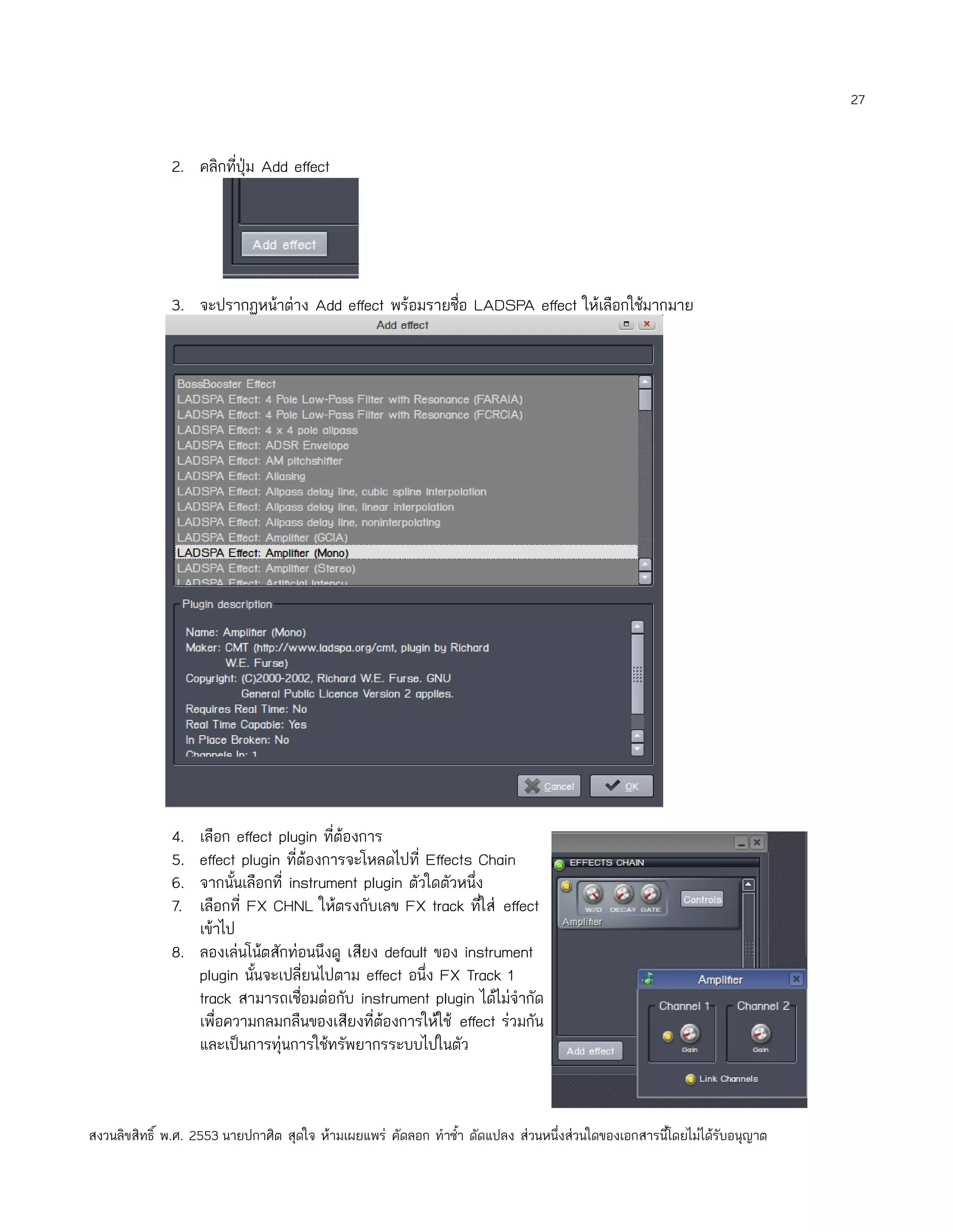 27


              2. คลิกทีปุ่ม Add effect
                       ่




              3. จะปรากฏหน้าต่าง Add effect พร้อมรายชื่อ LADSPA effect ให้เลือกใช้มากมาย




              4. เลือก effect plugin ที่ต้องการ
              5. effect plugin ที่ต้องการจะโหลดไปที่ Effects Chain
              6. จากนั้นเลือกที่ instrument plugin ตัวใดตัวหนึ่ง
              7. เลือกที่ FX CHNL ให้ตรงกับเลข FX track ทีใส่ effect
                                                                ่
                 เข้าไป
              8. ลองเล่นโน้ตสักท่อนนึงดู เสียง default ของ instrument
                 plugin นั้นจะเปลี่ยนไปตาม effect อนึ่ง FX Track 1
                 track สามารถเชื่อมต่อกับ instrument plugin ได้ไม่จำากัด
                 เพื่อความกลมกลืนของเสียงที่ต้องการให้ใช้ effect ร่วมกัน
                 และเป็นการทุ่นการใช้ทรัพยากรระบบไปในตัว



สงวนลิขสิทธิ์ พ.ศ. 2553 นายปกาศิต สุดใจ ห้ามเผยแพร่ คัดลอก ทำาซำ้า ดัดแปลง ส่วนหนึ่งส่วนใดของเอกสารนี้โดยไม่ได้รับอนุญาต
 