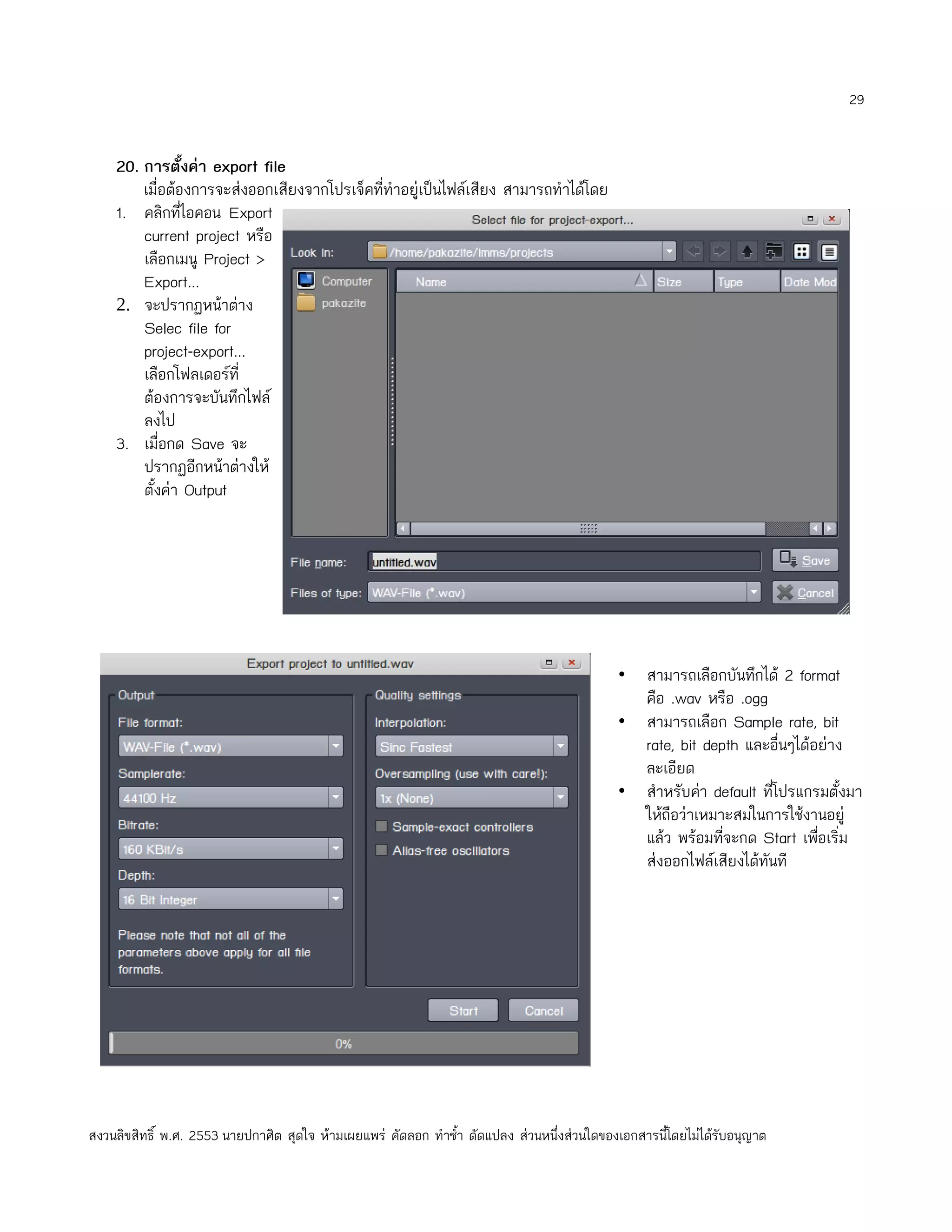 29


    20. การตั้งค่า export file
        เมื่อต้องการจะส่งออกเสียงจากโปรเจ็คที่ทำาอยู่เป็นไฟล์เสียง สามารถทำาได้โดย
    1. คลิกที่ไอคอน Export
        current project หรือ
        เลือกเมนู Project >
        Export...
    2. จะปรากฏหน้าต่าง
        Selec file for
        project-export...
        เลือกโฟลเดอร์ที่
        ต้องการจะบันทึกไฟล์
        ลงไป
    3. เมื่อกด Save จะ
        ปรากฏอีกหน้าต่างให้
        ตั้งค่า Output




                                                                                             • สามารถเลือกบันทึกได้ 2 format
                                                                                               คือ .wav หรือ .ogg
                                                                                             • สามารถเลือก Sample rate, bit
                                                                                               rate, bit depth และอืนๆได้อย่าง
                                                                                                                      ่
                                                                                               ละเอียด
                                                                                             • สำาหรับค่า default ที่โปรแกรมตั้งมา
                                                                                               ให้ถือว่าเหมาะสมในการใช้งานอยู่
                                                                                               แล้ว พร้อมทีจะกด Start เพือเริ่ม
                                                                                                            ่              ่
                                                                                               ส่งออกไฟล์เสียงได้ทนที
                                                                                                                   ั




สงวนลิขสิทธิ์ พ.ศ. 2553 นายปกาศิต สุดใจ ห้ามเผยแพร่ คัดลอก ทำาซำ้า ดัดแปลง ส่วนหนึ่งส่วนใดของเอกสารนี้โดยไม่ได้รับอนุญาต
 