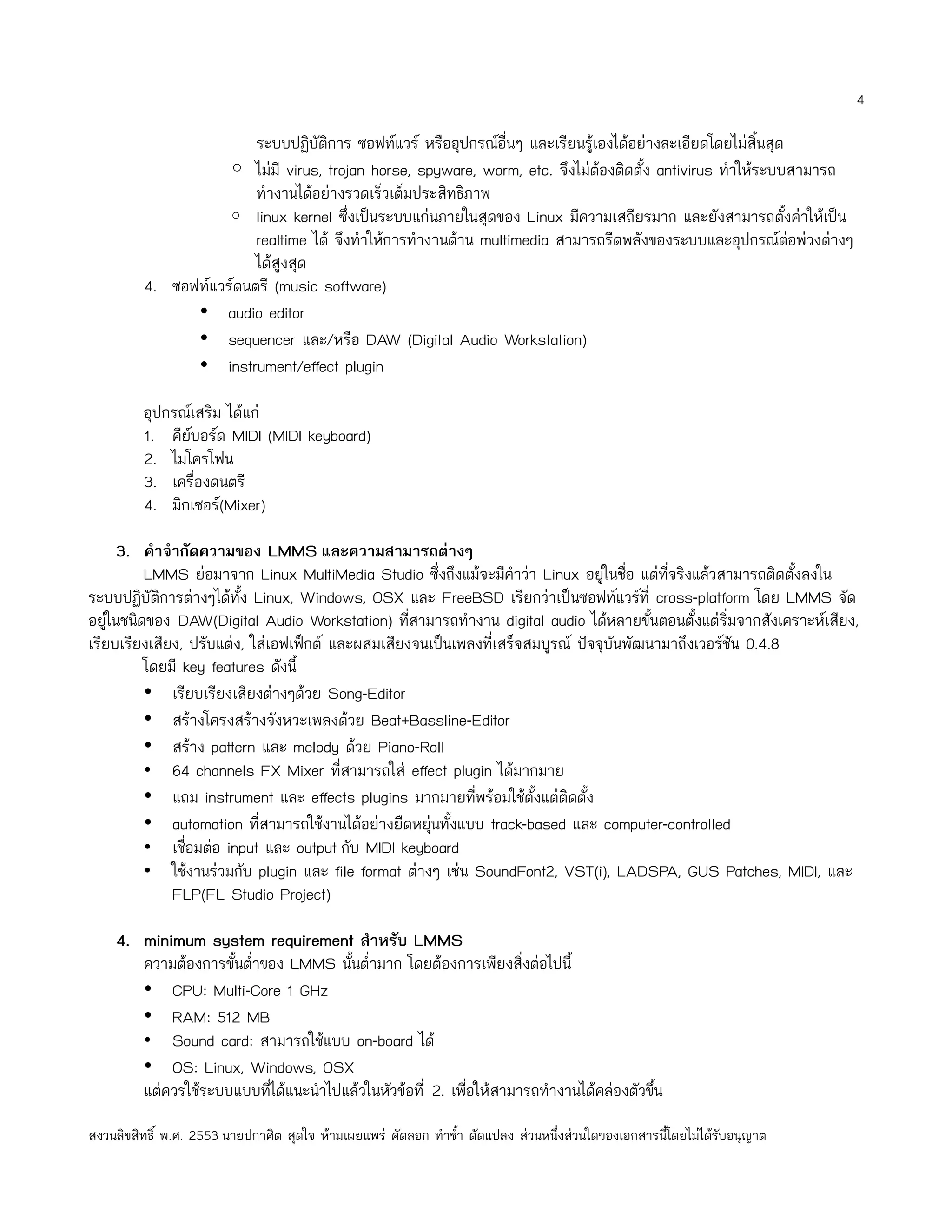 4

                        ระบบปฏิบัติการ ซอฟท์แวร์ หรืออุปกรณ์อื่นๆ และเรียนรู้เองได้อย่างละเอียดโดยไม่สิ้นสุด
                   ◦ ไม่มี virus, trojan horse, spyware, worm, etc. จึงไม่ต้องติดตั้ง antivirus ทำาให้ระบบสามารถ
                        ทำางานได้อย่างรวดเร็วเต็มประสิทธิภาพ
                   ◦ linux kernel ซึ่งเป็นระบบแก่นภายในสุดของ Linux มีความเสถียรมาก และยังสามารถตั้งค่าให้เป็น
                        realtime ได้ จึงทำาให้การทำางานด้าน multimedia สามารถรีดพลังของระบบและอุปกรณ์ต่อพ่วงต่างๆ
                        ได้สูงสุด
         4. ซอฟท์แวร์ดนตรี (music software)
               • audio editor
               • sequencer และ/หรือ DAW (Digital Audio Workstation)
               • instrument/effect plugin

         อุปกรณ์เสริม ได้แก่
         1. คียบอร์ด MIDI (MIDI keyboard)
                ์
         2. ไมโครโฟน
         3. เครื่องดนตรี
         4. มิกเซอร์(Mixer)

      3. คำาจำากัดความของ LMMS และความสามารถต่างๆ
         LMMS ย่อมาจาก Linux MultiMedia Studio ซึ่งถึงแม้จะมีคำาว่า Linux อยูในชื่อ แต่ที่จริงแล้วสามารถติดตั้งลงใน
                                                                                  ่
ระบบปฏิบัติการต่างๆได้ทั้ง Linux, Windows, OSX และ FreeBSD เรียกว่าเป็นซอฟท์แวร์ที่ cross-platform โดย LMMS จัด
อยูในชนิดของ DAW(Digital Audio Workstation) ทีสามารถทำางาน digital audio ได้หลายขั้นตอนตั้งแต่ริ่มจากสังเคราะห์เสียง,
    ่                                              ่
เรียบเรียงเสียง, ปรับแต่ง, ใส่เอฟเฟ็กต์ และผสมเสียงจนเป็นเพลงที่เสร็จสมบูรณ์ ปัจจุบันพัฒนามาถึงเวอร์ชัน 0.4.8
         โดยมี key features ดังนี้
         • เรียบเรียงเสียงต่างๆด้วย Song-Editor
         • สร้างโครงสร้างจังหวะเพลงด้วย Beat+Bassline-Editor
         • สร้าง pattern และ melody ด้วย Piano-Roll
         • 64 channels FX Mixer ทีสามารถใส่ effect plugin ได้มากมาย
                                         ่
         • แถม instrument และ effects plugins มากมายทีพร้อมใช้ตั้งแต่ติดตั้ง
                                                            ่
         • automation ที่สามารถใช้งานได้อย่างยืดหยุ่นทั้งแบบ track-based และ computer-controlled
         • เชื่อมต่อ input และ output กับ MIDI keyboard
         • ใช้งานร่วมกับ plugin และ file format ต่างๆ เช่น SoundFont2, VST(i), LADSPA, GUS Patches, MIDI, และ
              FLP(FL Studio Project)

    4. minimum system requirement สำาหรับ LMMS
       ความต้องการขั้นตำ่าของ LMMS นั้นตำ่ามาก โดยต้องการเพียงสิ่งต่อไปนี้
       • CPU: Multi-Core 1 GHz
       • RAM: 512 MB
       • Sound card: สามารถใช้แบบ on-board ได้
       • OS: Linux, Windows, OSX
       แต่ควรใช้ระบบแบบทีได้แนะนำาไปแล้วในหัวข้อที่ 2. เพือให้สามารถทำางานได้คล่องตัวขึ้น
                           ่                              ่

สงวนลิขสิทธิ์ พ.ศ. 2553 นายปกาศิต สุดใจ ห้ามเผยแพร่ คัดลอก ทำาซำ้า ดัดแปลง ส่วนหนึ่งส่วนใดของเอกสารนี้โดยไม่ได้รับอนุญาต
 