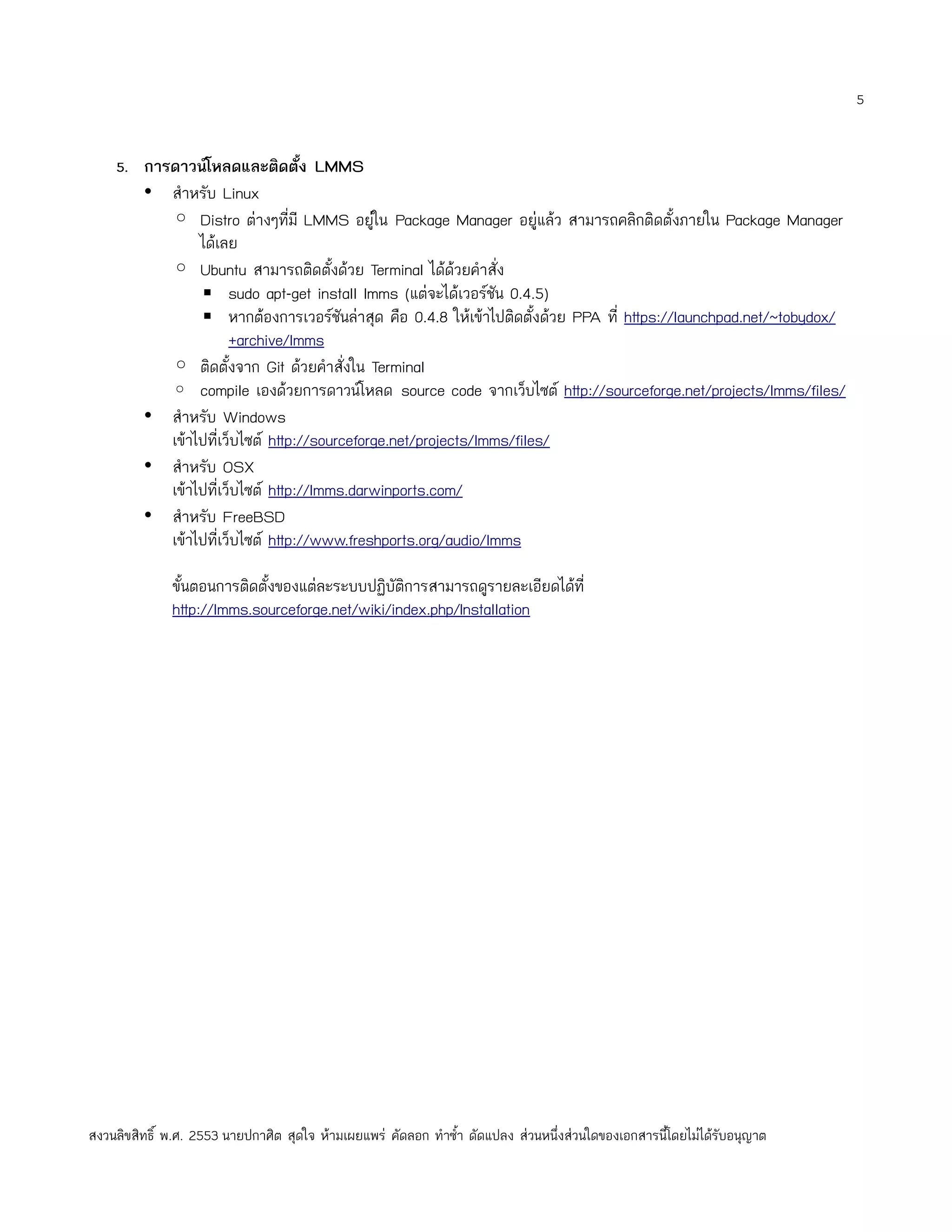 5


    5. การดาวน์โหลดและติดตั้ง LMMS
         • สำาหรับ Linux
           ◦ Distro ต่างๆที่มี LMMS อยูใน Package Manager อยู่แล้ว สามารถคลิกติดตั้งภายใน Package Manager
                                             ่
                ได้เลย
           ◦ Ubuntu สามารถติดตั้งด้วย Terminal ได้ด้วยคำาสั่ง
                ▪ sudo apt-get install lmms (แต่จะได้เวอร์ชัน 0.4.5)
                ▪ หากต้องการเวอร์ชันล่าสุด คือ 0.4.8 ให้เข้าไปติดตั้งด้วย PPA ที่ https://launchpad.net/~tobydox/
                      +archive/lmms
           ◦ ติดตั้งจาก Git ด้วยคำาสั่งใน Terminal
           ◦ compile เองด้วยการดาวน์โหลด source code จากเว็บไซต์ http://sourceforge.net/projects/lmms/files/
         • สำาหรับ Windows
           เข้าไปที่เว็บไซต์ http://sourceforge.net/projects/lmms/files/
         • สำาหรับ OSX
           เข้าไปที่เว็บไซต์ http://lmms.darwinports.com/
         • สำาหรับ FreeBSD
           เข้าไปที่เว็บไซต์ http://www.freshports.org/audio/lmms

              ขั้นตอนการติดตั้งของแต่ละระบบปฏิบัติการสามารถดูรายละเอียดได้ที่
              http://lmms.sourceforge.net/wiki/index.php/Installation




สงวนลิขสิทธิ์ พ.ศ. 2553 นายปกาศิต สุดใจ ห้ามเผยแพร่ คัดลอก ทำาซำ้า ดัดแปลง ส่วนหนึ่งส่วนใดของเอกสารนี้โดยไม่ได้รับอนุญาต
 