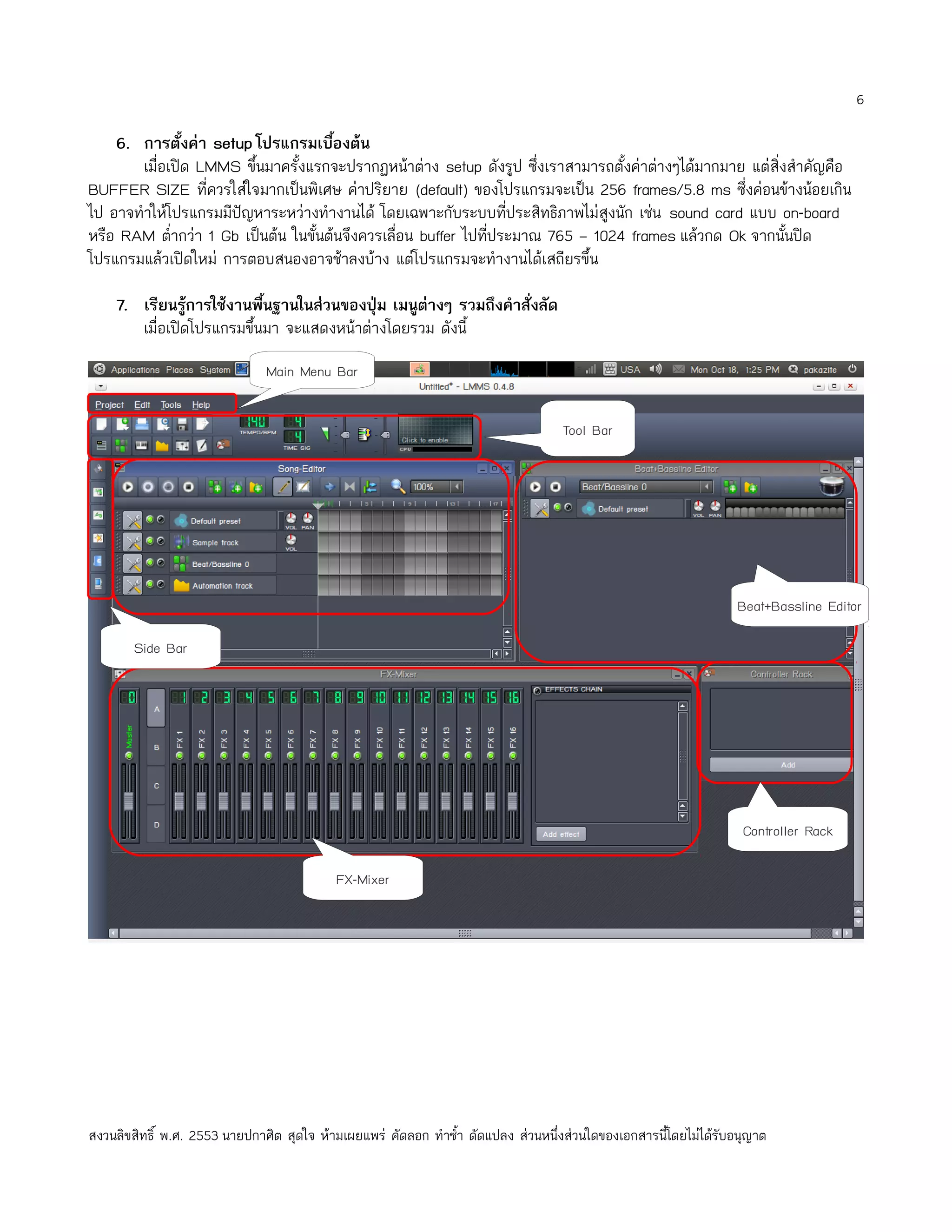 6

    6. การตั้งค่า setup โปรแกรมเบืองต้น
                                      ้
       เมื่อเปิด LMMS ขึ้นมาครั้งแรกจะปรากฏหน้าต่าง setup ดังรูป ซึ่งเราสามารถตั้งค่าต่างๆได้มากมาย แต่สิ่งสำาคัญคือ
BUFFER SIZE ที่ควรใส่ใจมากเป็นพิเศษ ค่าปริยาย (default) ของโปรแกรมจะเป็น 256 frames/5.8 ms ซึ่งค่อนข้างน้อยเกิน
ไป อาจทำาให้โปรแกรมมีปัญหาระหว่างทำางานได้ โดยเฉพาะกับระบบทีประสิทธิภาพไม่สูงนัก เช่น sound card แบบ on-board
                                                                  ่
หรือ RAM ตำ่ากว่า 1 Gb เป็นต้น ในขั้นต้นจึงควรเลื่อน buffer ไปทีประมาณ 765 – 1024 frames แล้วกด Ok จากนั้นปิด
                                                                ่
โปรแกรมแล้วเปิดใหม่ การตอบสนองอาจช้าลงบ้าง แต่โปรแกรมจะทำางานได้เสถียรขึ้น

    7. เรียนรู้การใช้งานพืนฐานในส่วนของปุ่ม เมนูต่างๆ รวมถึงคำาสั่งลัด
                           ้
       เมื่อเปิดโปรแกรมขึ้นมา จะแสดงหน้าต่างโดยรวม ดังนี้
                               Main Menu Bar


                                                                                   Tool Bar




                                                                                                                  Beat+Bassline Editor

        Side Bar




                                                                                                                   Controller Rack

                                           FX-Mixer




สงวนลิขสิทธิ์ พ.ศ. 2553 นายปกาศิต สุดใจ ห้ามเผยแพร่ คัดลอก ทำาซำ้า ดัดแปลง ส่วนหนึ่งส่วนใดของเอกสารนี้โดยไม่ได้รับอนุญาต
 