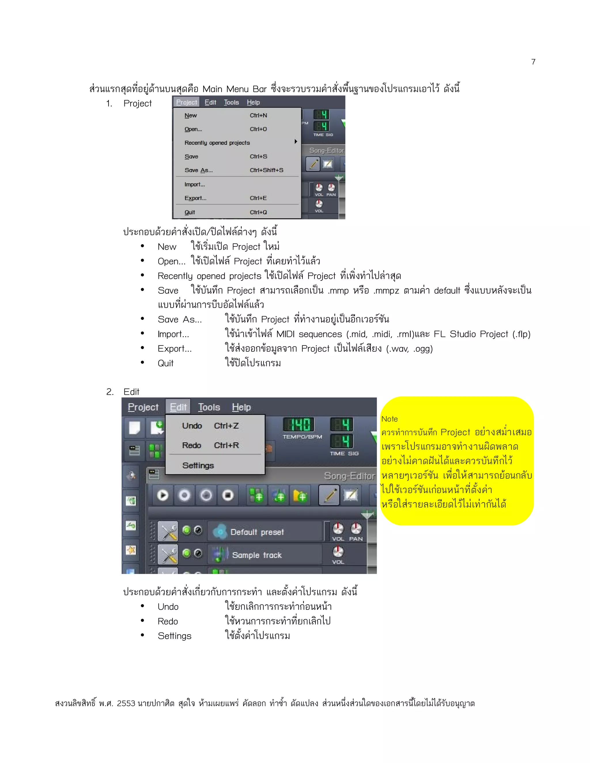 7

         ส่วนแรกสุดทีอยู่ด้านบนสุดคือ Main Menu Bar ซึ่งจะรวบรวมคำาสั่งพืนฐานของโปรแกรมเอาไว้ ดังนี้
                     ่                                                   ้
             1. Project




                   ประกอบด้วยคำาสั่งเปิด/ปิดไฟล์ต่างๆ ดังนี้
                      • New ใช้เริ่มเปิด Project ใหม่
                      • Open... ใช้เปิดไฟล์ Project ทีเคยทำาไว้แล้ว
                                                           ่
                      • Recently opened projects ใช้เปิดไฟล์ Project ที่เพิ่งทำาไปล่าสุด
                      • Save ใช้บันทึก Project สามารถเลือกเป็น .mmp หรือ .mmpz ตามค่า default ซึ่งแบบหลังจะเป็น
                         แบบที่ผานการบีบอัดไฟล์แล้ว
                                 ่
                      • Save As...           ใช้บันทึก Project ทีทำางานอยู่เป็นอีกเวอร์ชัน
                                                                 ่
                      • Import...            ใช้นำาเข้าไฟล์ MIDI sequences (.mid, .midi, .rml)และ FL Studio Project (.flp)
                      • Export...            ใช้ส่งออกข้อมูลจาก Project เป็นไฟล์เสียง (.wav, .ogg)
                      • Quit                 ใช้ปิดโปรแกรม

              2. Edit
                                                                                             Note
                                                                                             ควรทำาการบันทึก Project อย่า งสมำ่า เสมอ
                                                                                             เพราะโปรแกรมอาจทำา งานผิดพลาด
                                                                                             อย่างไม่คาดฝันได้และควรบันทึ กไว้
                                                                                             หลายๆเวอร์ชัน เพื่อให้ สามารถย้อนกลับ
                                                                                             ไปใช้เวอร์ชันเก่อนหน้าที่ตั้ง ค่า
                                                                                             หรือใส่รายละเอียดไว้ไม่เท่ากันได้




                   ประกอบด้วยคำาสั่งเกี่ยวกับการกระทำา และตั้งค่าโปรแกรม ดังนี้
                      • Undo                  ใช้ยกเลิกการกระทำาก่อนหน้า
                      • Redo                  ใช้หวนการกระทำาที่ยกเลิกไป
                      • Settings              ใช้ตั้งค่าโปรแกรม



สงวนลิขสิทธิ์ พ.ศ. 2553 นายปกาศิต สุดใจ ห้ามเผยแพร่ คัดลอก ทำาซำ้า ดัดแปลง ส่วนหนึ่งส่วนใดของเอกสารนี้โดยไม่ได้รับอนุญาต
 