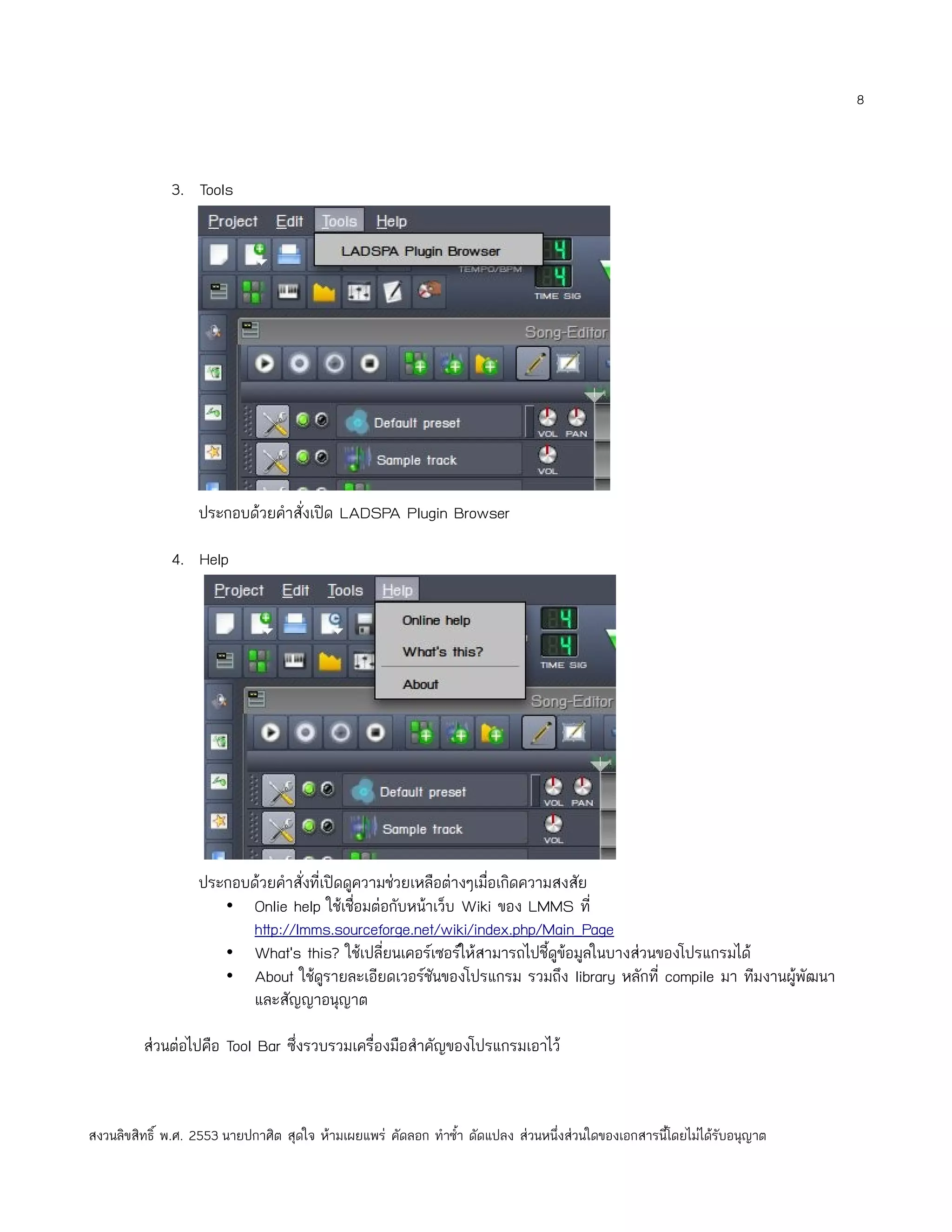 8



              3. Tools




                   ประกอบด้วยคำาสั่งเปิด LADSPA Plugin Browser

              4. Help




                   ประกอบด้วยคำาสั่งที่เปิดดูความช่วยเหลือต่างๆเมื่อเกิดความสงสัย
                      • Onlie help ใช้เชื่อมต่อกับหน้าเว็บ Wiki ของ LMMS ที่
                         http://lmms.sourceforge.net/wiki/index.php/Main_Page
                      • What's this? ใช้เปลี่ยนเคอร์เซอร์ให้สามารถไปชี้ดูข้อมูลในบางส่วนของโปรแกรมได้
                      • About ใช้ดูรายละเอียดเวอร์ชันของโปรแกรม รวมถึง library หลักที่ compile มา ทีมงานผูพัฒนา
                                                                                                          ้
                         และสัญญาอนุญาต

         ส่วนต่อไปคือ Tool Bar ซึ่งรวบรวมเครื่องมือสำาคัญของโปรแกรมเอาไว้



สงวนลิขสิทธิ์ พ.ศ. 2553 นายปกาศิต สุดใจ ห้ามเผยแพร่ คัดลอก ทำาซำ้า ดัดแปลง ส่วนหนึ่งส่วนใดของเอกสารนี้โดยไม่ได้รับอนุญาต
 